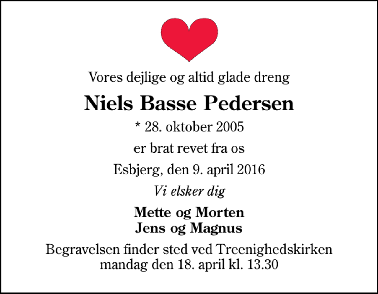 <p>Vores dejlige og altid glade dreng<br />Niels Basse Pedersen<br />* 28. oktober 2005<br />er brat revet fra os<br />Esbjerg, den 9. april 2016<br />Vi elsker dig<br />Mette og Morten Jens og Magnus<br />Begravelsen finder sted ved Treenighedskirken mandag den 18. april kl. 13.30</p>