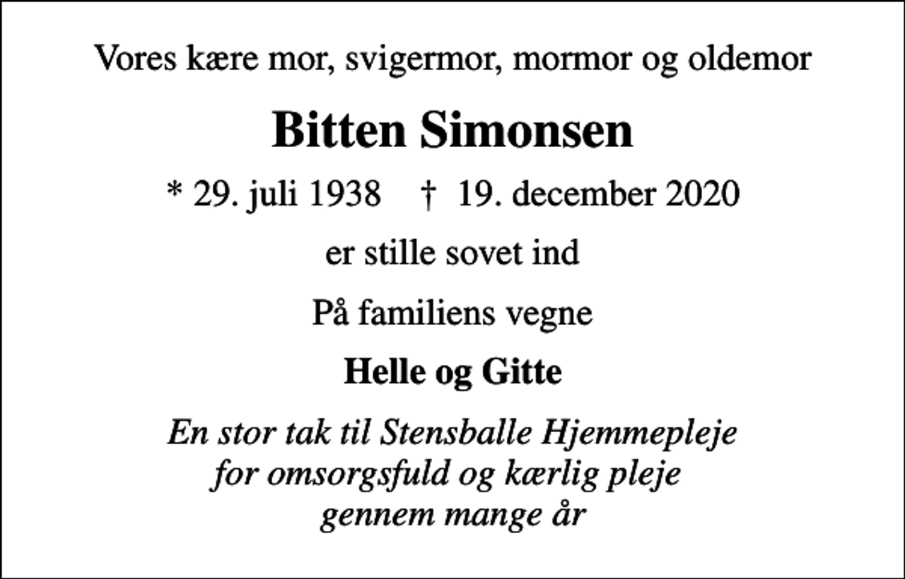 <p>Vores kære mor, svigermor, mormor og oldemor<br />Bitten Simonsen<br />* 29. juli 1938 ✝ 19. december 2020<br />er stille sovet ind<br />På familiens vegne<br />Helle og Gitte<br />En stor tak til Stensballe Hjemmepleje for omsorgsfuld og kærlig pleje gennem mange år</p>