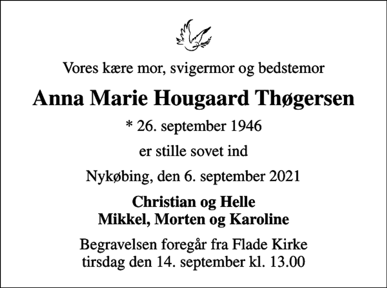 <p>Vores kære mor, svigermor og bedstemor<br />Anna Marie Hougaard Thøgersen<br />* 26. september 1946<br />er stille sovet ind<br />Nykøbing, den 6. september 2021<br />Christian og Helle Mikkel, Morten og Karoline<br />Begravelsen foregår fra Flade Kirke tirsdag den 14. september kl. 13.00</p>