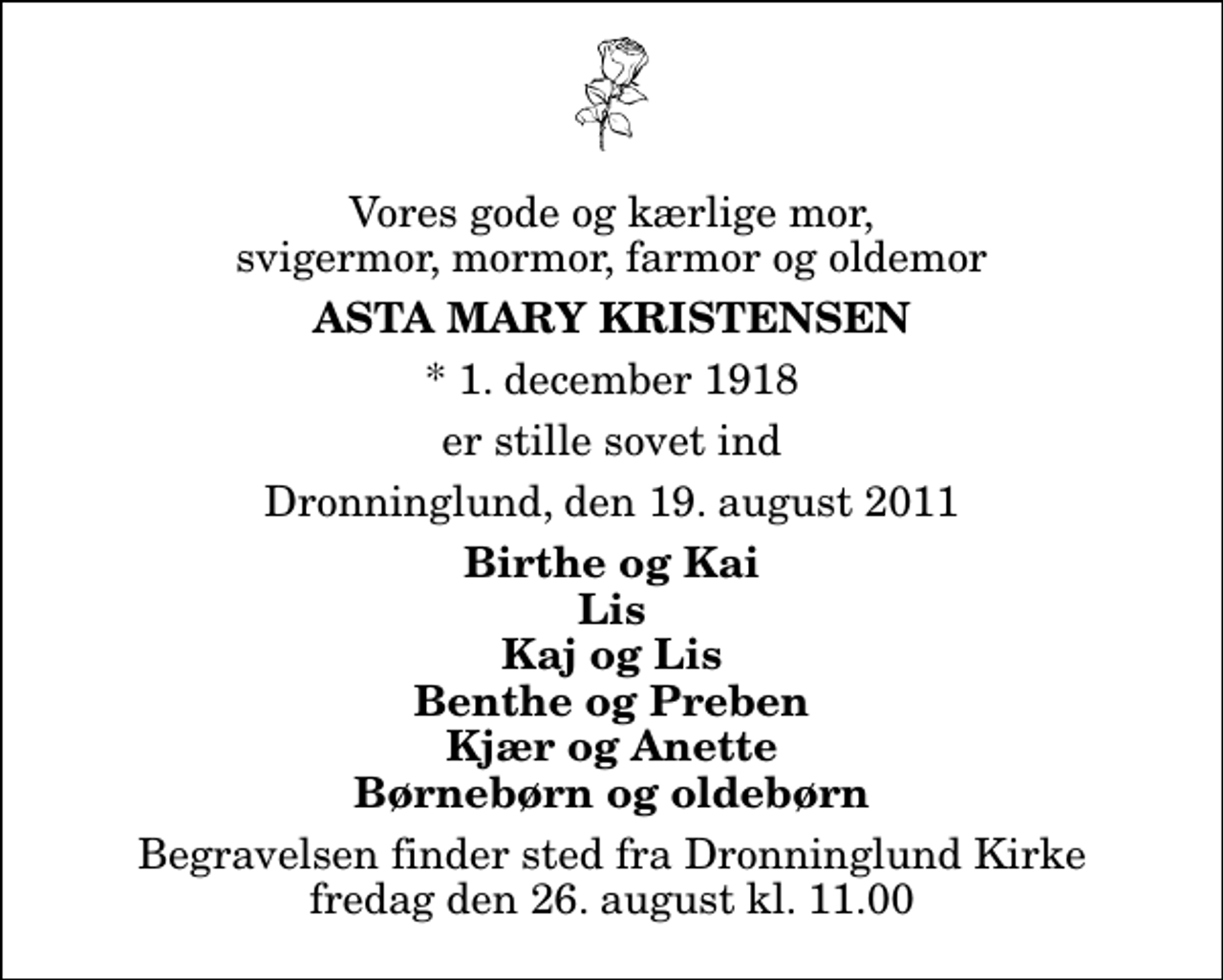 <p>Vores gode og kærlige mor, svigermor, mormor, farmor og oldemor<br />Asta Mary Kristensen<br />* 1. december 1918<br />er stille sovet ind<br />Dronninglund, den 19. august 2011<br />Birthe og Kai Lis Kaj og Lis Benthe og Preben Kjær og Anette Børnebørn og oldebørn<br />Begravelsen finder sted fra Dronninglund Kirke fredag den 26. august kl. 11.00</p>