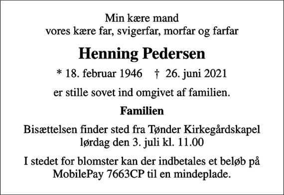 <p>Min kære mand vores kære far, svigerfar, morfar og farfar<br />Henning Pedersen<br />* 18. februar 1946 ✝ 26. juni 2021<br />er stille sovet ind omgivet af familien.<br />Familien<br />Bisættelsen finder sted fra Tønder Kirkegårdskapel lørdag den 3. juli kl. 11.00<br />I stedet for blomster kan der indbetales et beløb på MobilePay 7663CP til en mindeplade.</p>