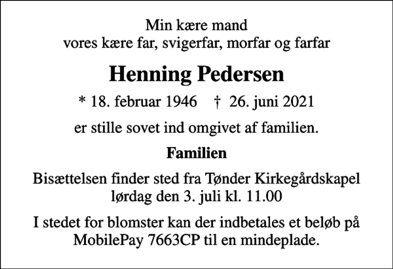 <p>Min kære mand vores kære far, svigerfar, morfar og farfar<br />Henning Pedersen<br />* 18. februar 1946 ✝ 26. juni 2021<br />er stille sovet ind omgivet af familien.<br />Familien<br />Bisættelsen finder sted fra Tønder Kirkegårdskapel lørdag den 3. juli kl. 11.00<br />I stedet for blomster kan der indbetales et beløb på MobilePay 7663CP til en mindeplade.</p>