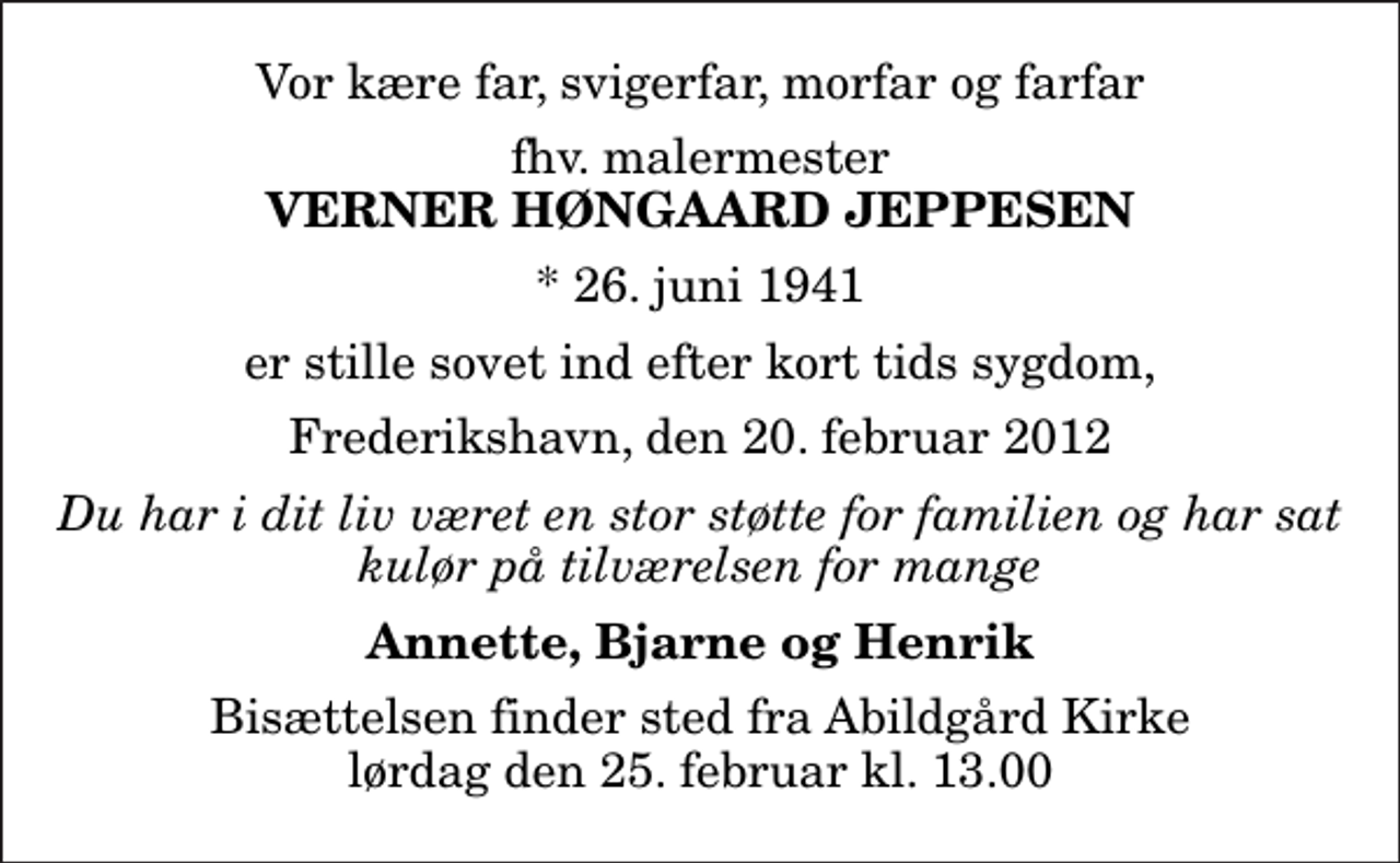 <p>Vor kære far, svigerfar, morfar og farfar<br />fhv. malermester<br />Verner Høngaard Jeppesen<br />* 26. juni 1941<br />er stille sovet ind efter kort tids sygdom,<br />Frederikshavn, den 20. februar 2012<br />Du har i dit liv været en stor støtte for familien og har sat kulør på tilværelsen for mange<br />Annette, Bjarne og Henrik<br />Bisættelsen finder sted fra Abildgård Kirke lørdag den 25. februar kl. 13.00</p>