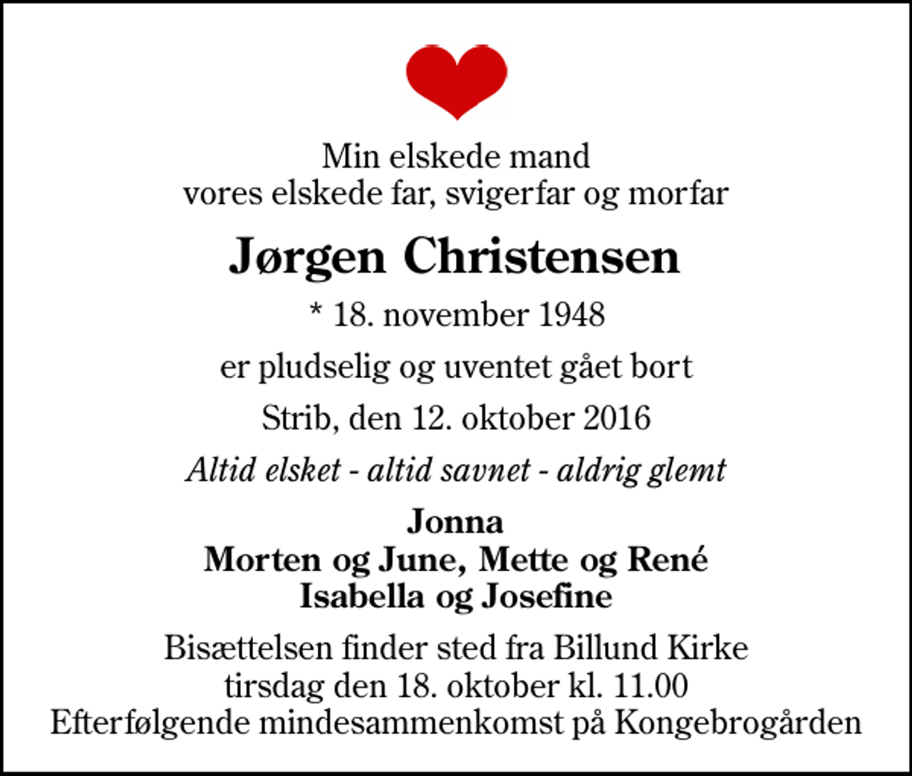 <p>Min elskede mand vores elskede far, svigerfar og morfar<br />Jørgen Christensen<br />* 18. november 1948<br />er pludselig og uventet gået bort<br />Strib, den 12. oktober 2016<br />Altid elsket - altid savnet - aldrig glemt<br />Jonna Morten og June, Mette og René Isabella og Josefine<br />Bisættelsen finder sted fra Billund Kirke tirsdag den 18. oktober kl. 11.00 Efterfølgende mindesammenkomst på Kongebrogården</p>