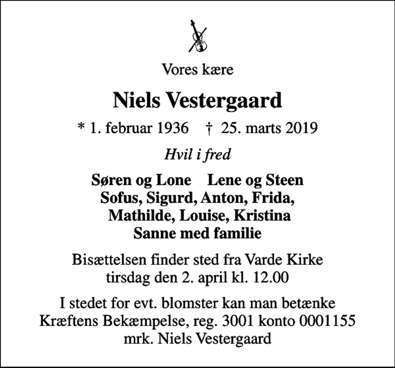 <p>Vores kære<br />Niels Vestergaard<br />* 1. februar 1936 ✝ 25. marts 2019<br />Hvil i fred<br />Søren og Lone Lene og Steen Sofus, Sigurd, Anton, Frida, Mathilde, Louise, Kristina Sanne med familie<br />Bisættelsen finder sted fra Varde Kirke tirsdag den 2. april kl. 12.00<br />I stedet for evt. blomster kan man betænke<br />Kræftens Bekæmpelse reg.3001konto0001155mrk. Niels<br />Vestergaard</p>