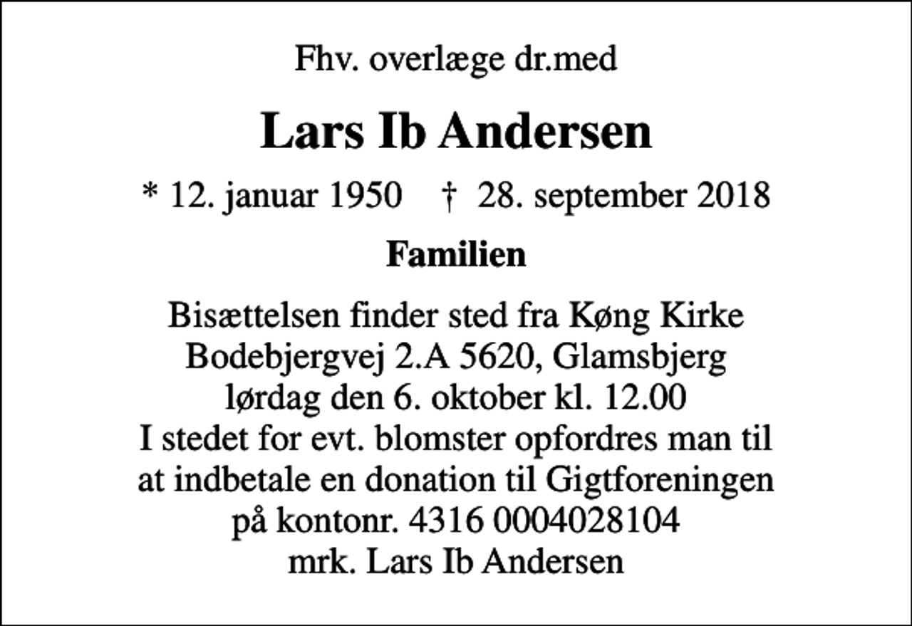 <p>Fhv. overlæge dr.med<br />Lars Ib Andersen<br />* 12. januar 1950 ✝ 28. september 2018<br />Familien<br />Bisættelsen finder sted fra Køng Kirke Bodebjergvej 2.A 5620, Glamsbjerg lørdag den 6. oktober kl. 12.00 I stedet for evt. blomster opfordres man til at indbetale en donation til Gigtforeningen på kontonr. 4316 0004028104 mrk. Lars Ib Andersen<br />I stedet for evt. blomster kan man betænke<br />Gigtforeningen konto4316-0004028104mrk. Lars Ib<br />Andersen</p>