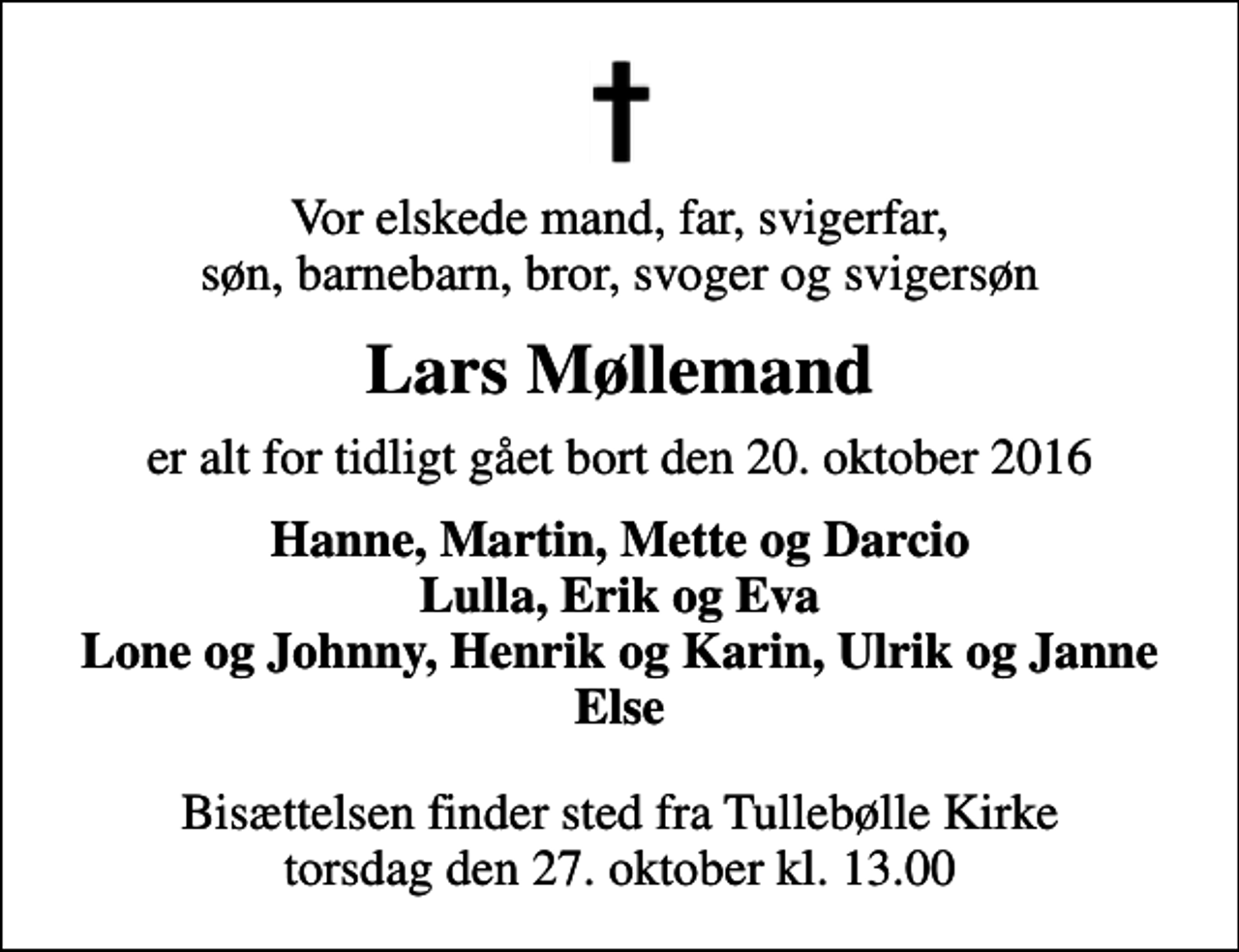 <p>Vor elskede mand, far, svigerfar, søn, barnebarn, bror, svoger og svigersøn<br />Lars Møllemand<br />er alt for tidligt gået bort den 20. oktober 2016<br />Hanne, Martin, Mette og Darcio Lulla, Erik og Eva Lone og Johnny, Henrik og Karin, Ulrik og Janne Else<br />Bisættelsen finder sted fra Tullebølle Kirke torsdag den 27. oktober kl. 13.00</p>