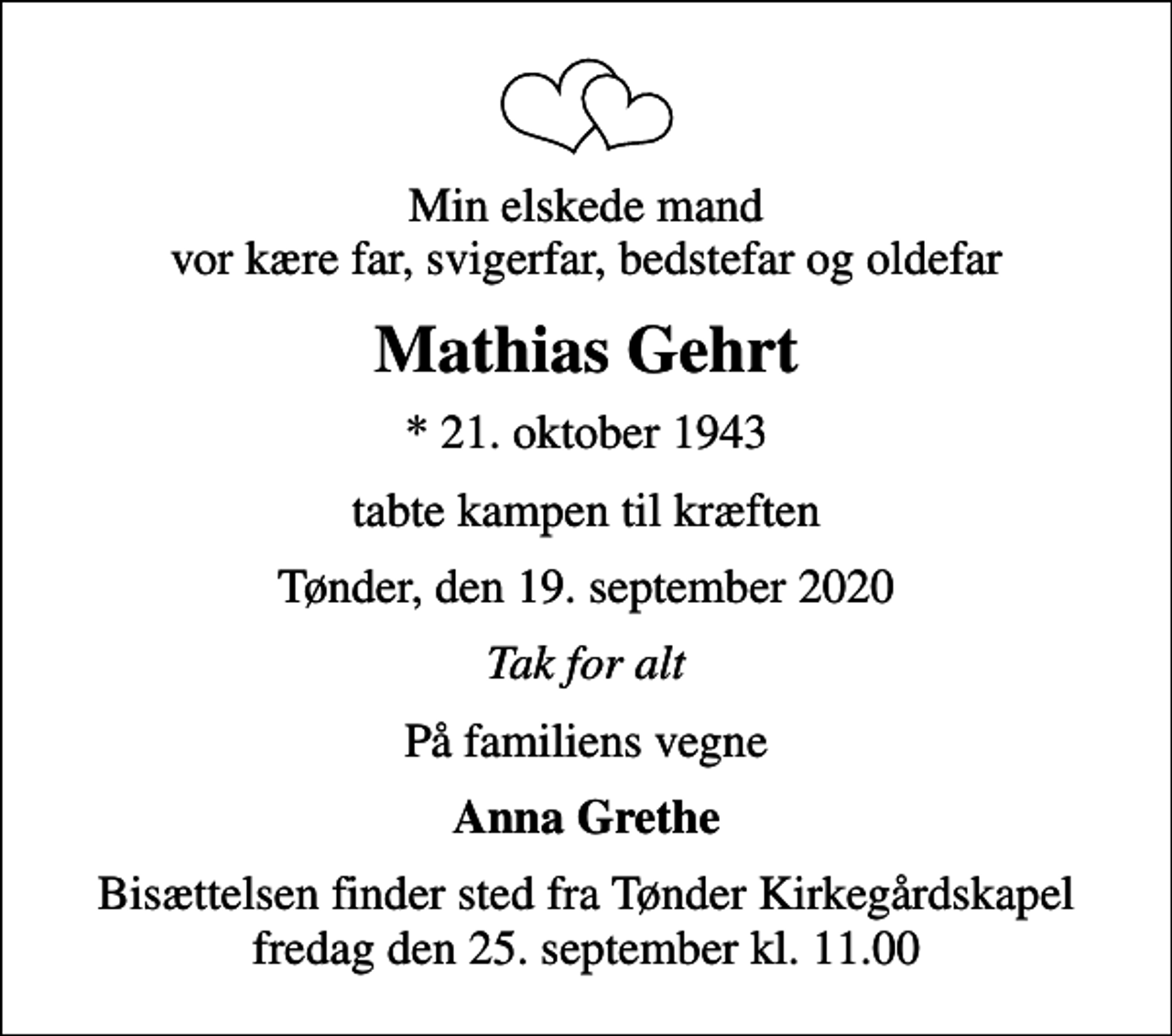 <p>Min elskede mand vor kære far, svigerfar, bedstefar og oldefar<br />Mathias Gehrt<br />* 21. oktober 1943<br />tabte kampen til kræften<br />Tønder, den 19. september 2020<br />Tak for alt<br />På familiens vegne<br />Anna Grethe<br />Bisættelsen finder sted fra Tønder Kirkegårdskapel fredag den 25. september kl. 11.00</p>