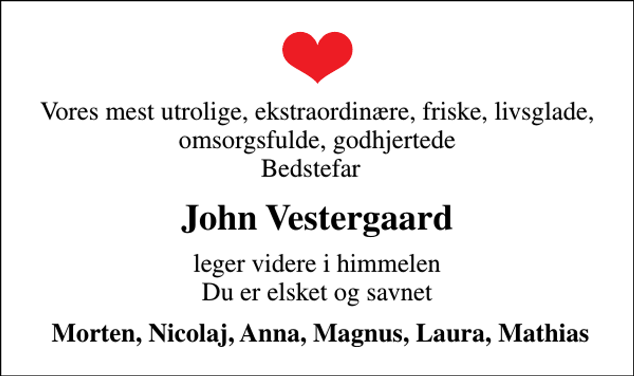 <p>Vores mest utrolige, ekstraordinære, friske, livsglade, omsorgsfulde, godhjertede Bedstefar<br />John Vestergaard<br />leger videre i himmelen Du er elsket og savnet<br />Morten, Nicolaj, Anna, Magnus, Laura, Mathias</p>
