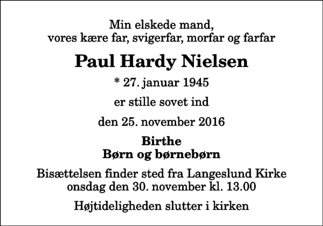<p>Min elskede mand, vores kære far, svigerfar, morfar og farfar<br />Paul Hardy Nielsen<br />* 27. januar 1945<br />er stille sovet ind<br />den 25. november 2016<br />Birthe Børn og børnebørn<br />Bisættelsen finder sted fra Langeslund Kirke onsdag den 30. november kl. 13.00 Højtideligheden slutter i kirken</p>