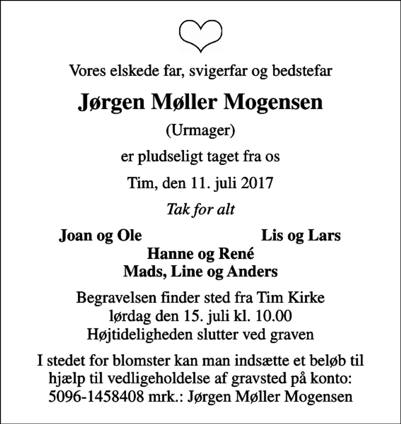 <p>Vores elskede far, svigerfar og bedstefar<br />Jørgen Møller Mogensen<br />(Urmager)<br />er pludseligt taget fra os<br />Tim, den 11. juli 2017<br />Tak for alt<br />Joan og Ole<br />Lis og Lars<br />Begravelsen finder sted fra Tim Kirke lørdag den 15. juli kl. 10.00 Højtideligheden slutter ved graven<br />I stedet for blomster kan man indsætte et beløb til hjælp til vedligeholdelse af gravsted på konto: 5096-1458408 mrk.: Jørgen Møller Mogensen</p>