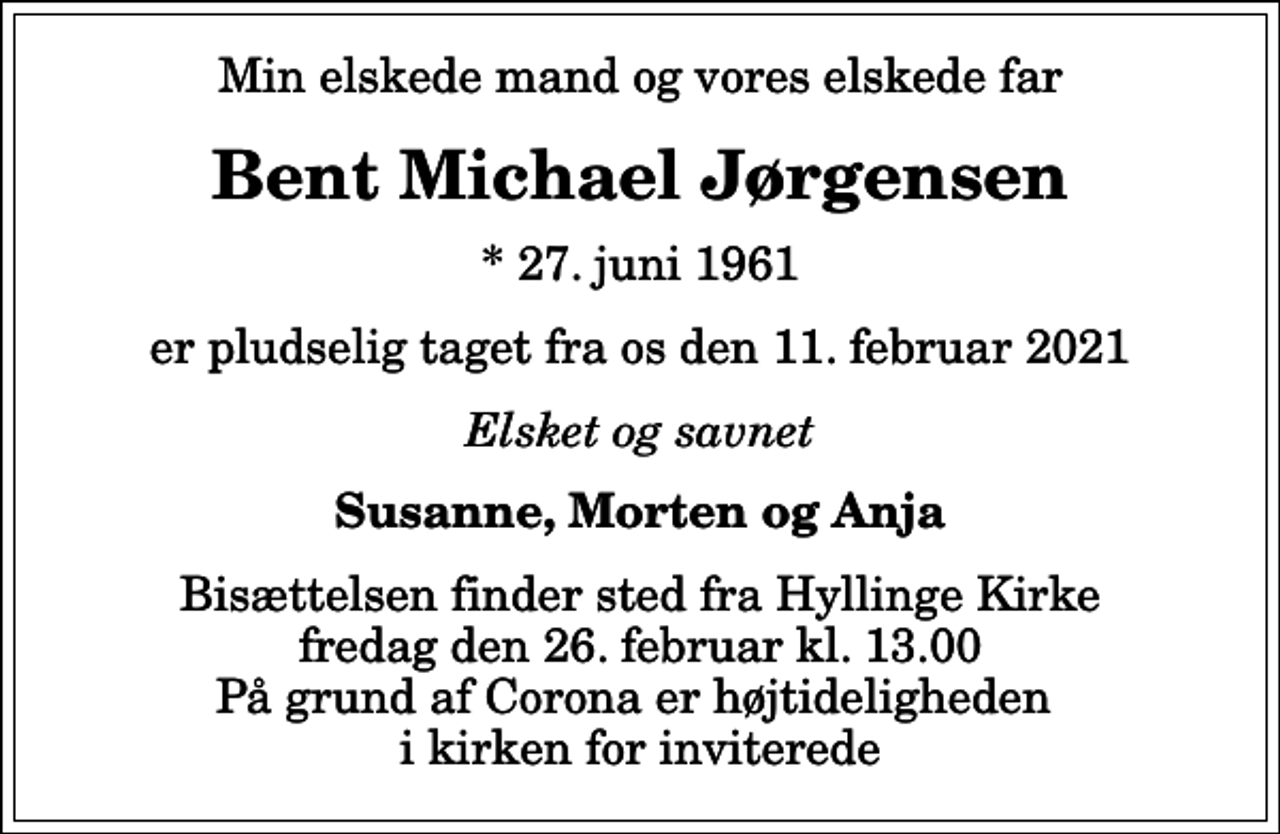 <p>Min elskede mand og vores elskede far<br />Bent Michael Jørgensen<br />* 27. juni 1961<br />er pludselig taget fra os den 11. februar 2021<br />Elsket og savnet<br />Susanne, Morten og Anja<br />Bisættelsen finder sted fra Hyllinge Kirke fredag den 26. februar kl. 13.00 På grund af Corona er højtideligheden i kirken for inviterede</p>