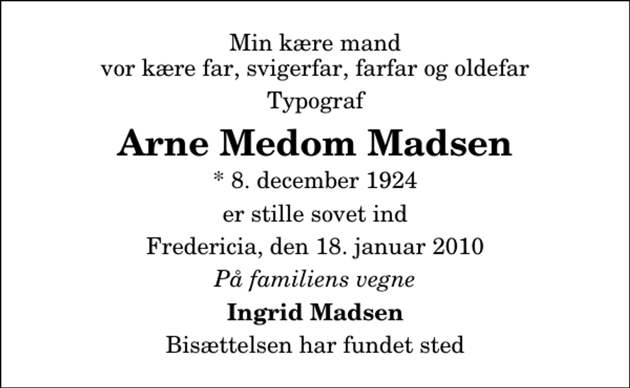 <p>Min kære mand vor kære far, svigerfar, farfar og oldefar<br />Typograf<br />Arne Medom Madsen<br />* 8. december 1924<br />er stille sovet ind<br />Fredericia, den 18. januar 2010<br />På familiens vegne<br />Ingrid Madsen<br />Bisættelsen har fundet sted</p>