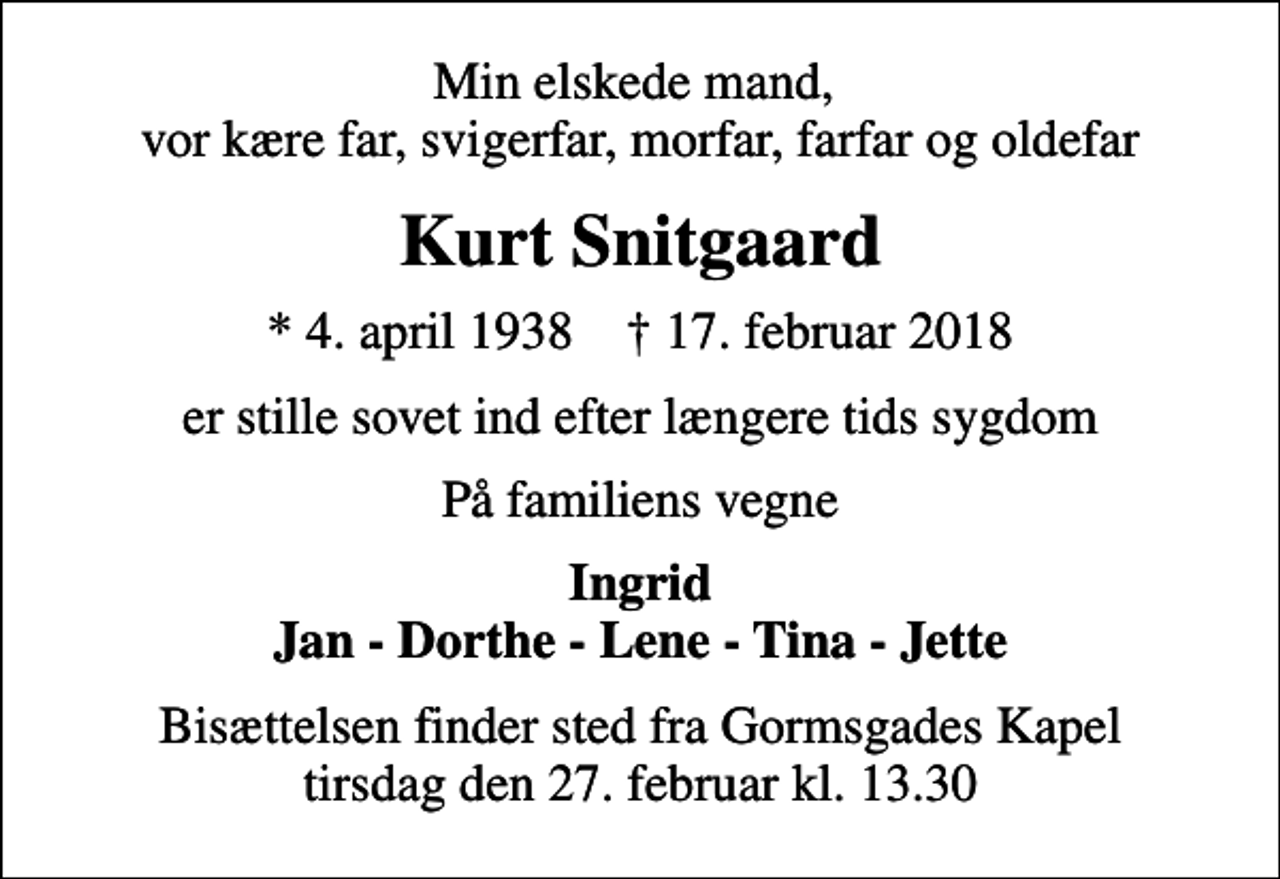 <p>Min elskede mand, vor kære far, svigerfar, morfar, farfar og oldefar<br />Kurt Snitgaard<br />* 4. april 1938 ✝ 17. februar 2018<br />er stille sovet ind efter længere tids sygdom<br />På familiens vegne<br />Ingrid Jan - Dorthe - Lene - Tina - Jette<br />Bisættelsen finder sted fra Gormsgades Kapel tirsdag den 27. februar kl. 13.30</p>