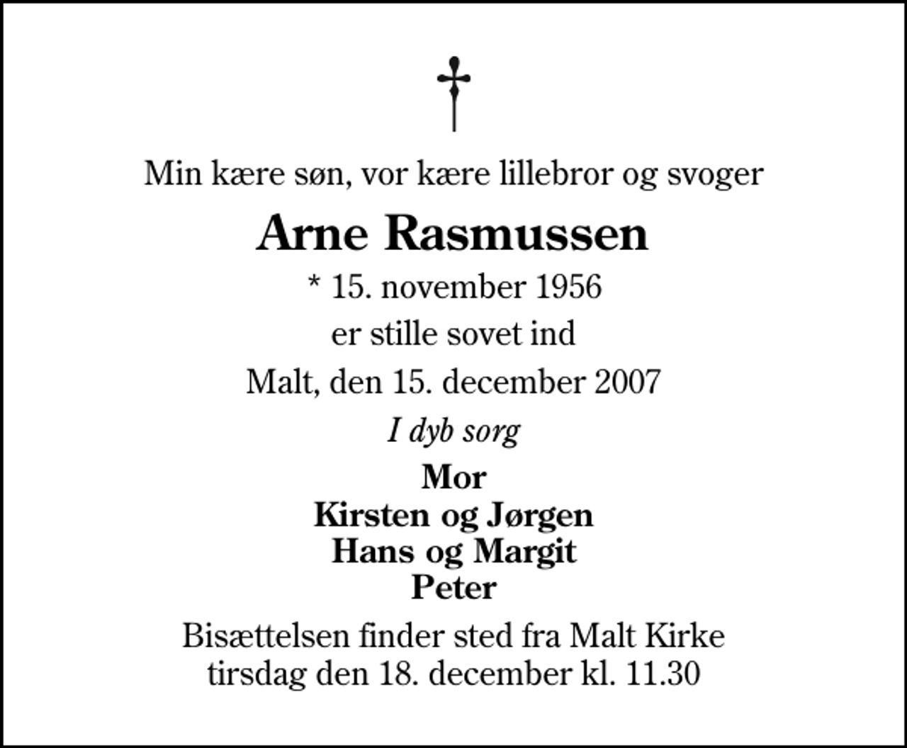 <p>Min kære søn, vor kære lillebror og svoger<br />Arne Rasmussen<br />* 15. november 1956<br />er stille sovet ind<br />Malt, den 15. december 2007<br />I dyb sorg<br />Mor Kirsten og Jørgen Hans og Margit Peter<br />Bisættelsen finder sted fra Malt Kirke tirsdag den 18. december kl. 11.30</p>