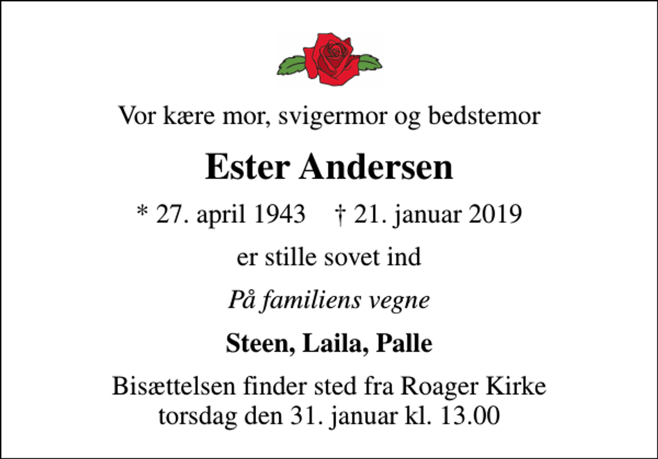 <p>Vor kære mor, svigermor og bedstemor<br />Ester Andersen<br />* 27. april 1943 ✝ 21. januar 2019<br />er stille sovet ind<br />På familiens vegne<br />Steen, Laila, Palle<br />Bisættelsen finder sted fra Roager Kirke torsdag den 31. januar kl. 13.00</p>