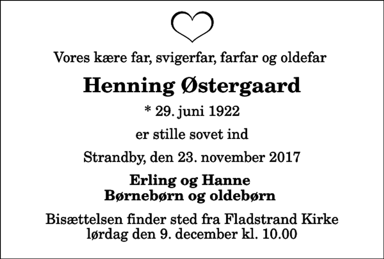 <p>Vores kære far, svigerfar, farfar og oldefar<br />Henning Østergaard<br />* 29. juni 1922<br />er stille sovet ind<br />Strandby, den 23. november 2017<br />Erling og Hanne Børnebørn og oldebørn<br />Bisættelsen finder sted fra Fladstrand Kirke lørdag den 9. december kl. 10.00</p>