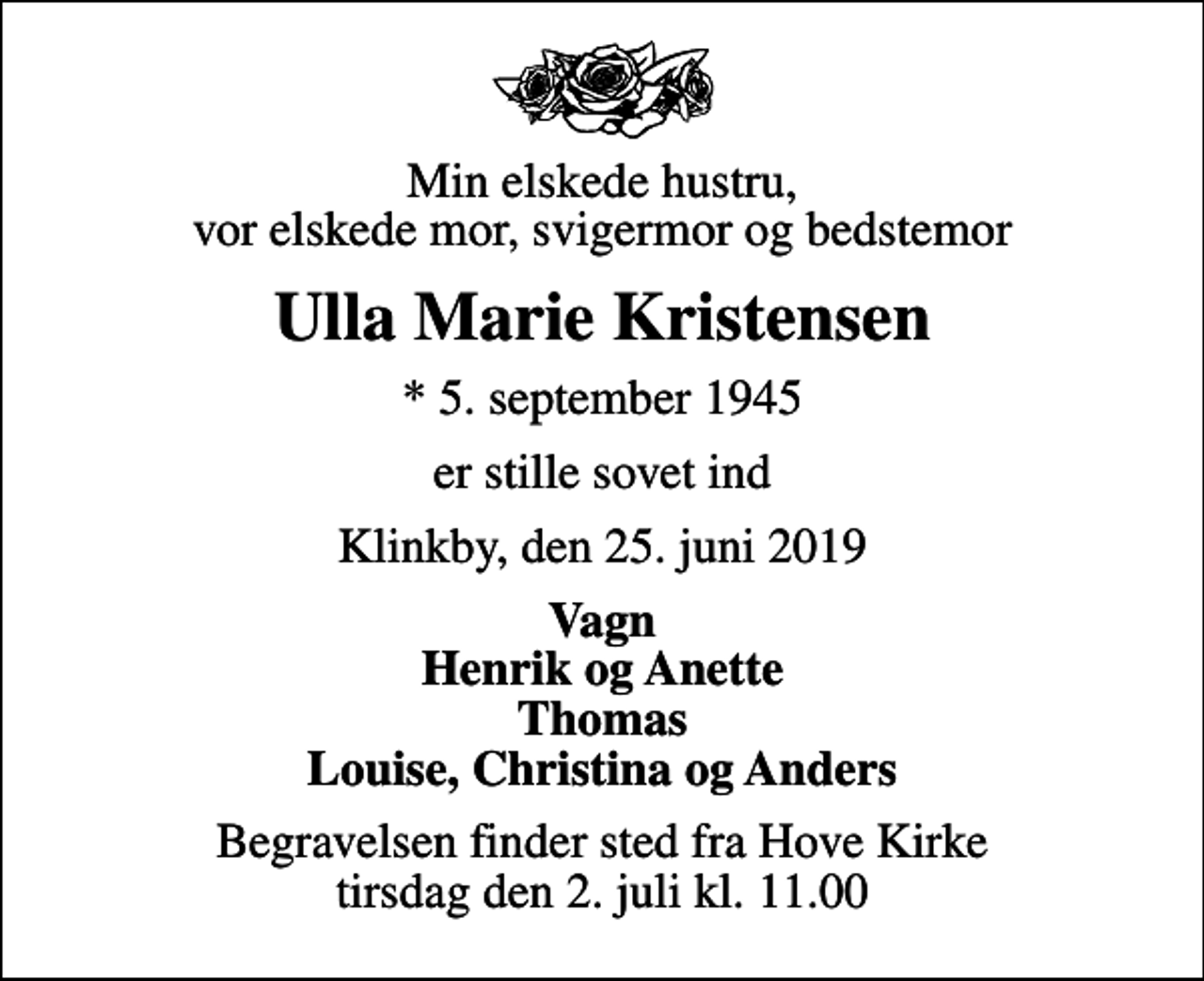 <p>Min elskede hustru, vor elskede mor, svigermor og bedstemor<br />Ulla Marie Kristensen<br />* 5. september 1945<br />er stille sovet ind<br />Klinkby, den 25. juni 2019<br />Vagn Henrik og Anette Thomas Louise, Christina og Anders<br />Begravelsen finder sted fra Hove Kirke tirsdag den 2. juli kl. 11.00</p>