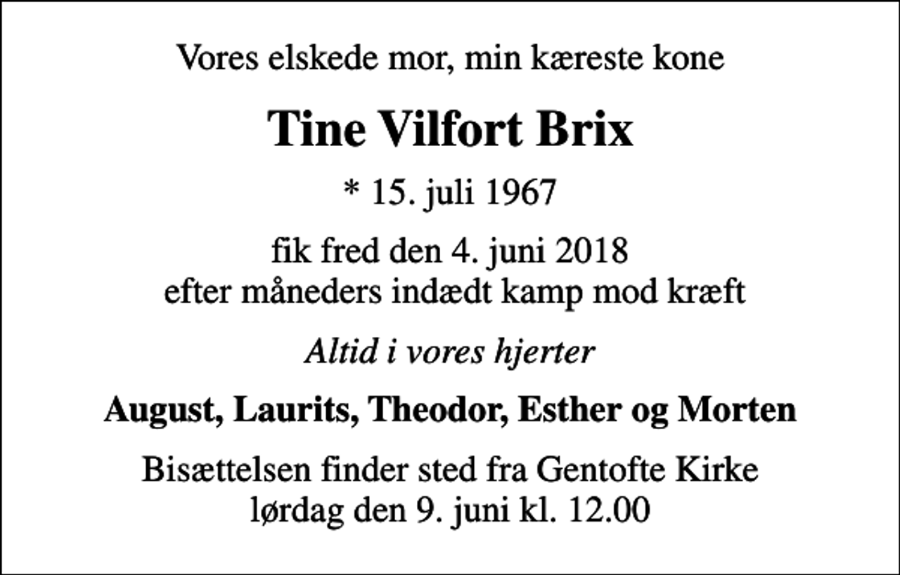 <p>Vores elskede mor, min kæreste kone<br />Tine Vilfort Brix<br />* 15. juli 1967<br />fik fred den 4. juni 2018 efter måneders indædt kamp mod kræft<br />Altid i vores hjerter<br />August, Laurits, Theodor, Esther og Morten<br />Bisættelsen finder sted fra Gentofte Kirke lørdag den 9. juni kl. 12.00</p>