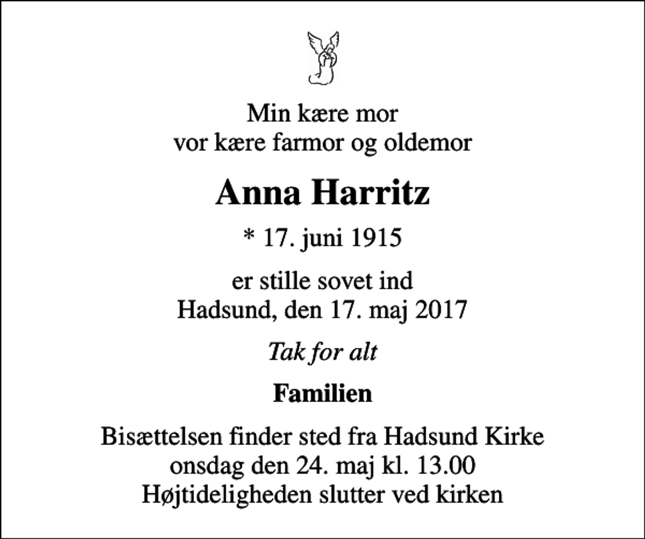 <p>Min kære mor vor kære farmor og oldemor<br />Anna Harritz<br />* 17. juni 1915<br />er stille sovet ind Hadsund, den 17. maj 2017<br />Tak for alt<br />Familien<br />Bisættelsen finder sted fra Hadsund Kirke onsdag den 24. maj kl. 13.00 Højtideligheden slutter ved kirken</p>