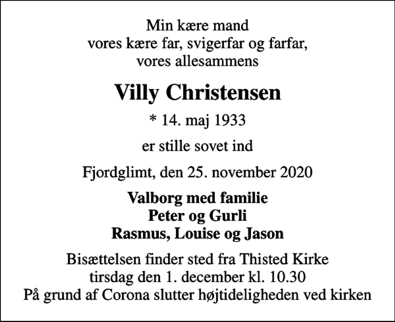 <p>Min kære mand vores kære far, svigerfar og farfar, vores allesammens<br />Villy Christensen<br />* 14. maj 1933<br />er stille sovet ind<br />Fjordglimt, den 25. november 2020<br />Valborg med familie Peter og Gurli Rasmus, Louise og Jason<br />Bisættelsen finder sted fra Thisted Kirke tirsdag den 1. december kl. 10.30 På grund af Corona slutter højtideligheden ved kirken</p>
