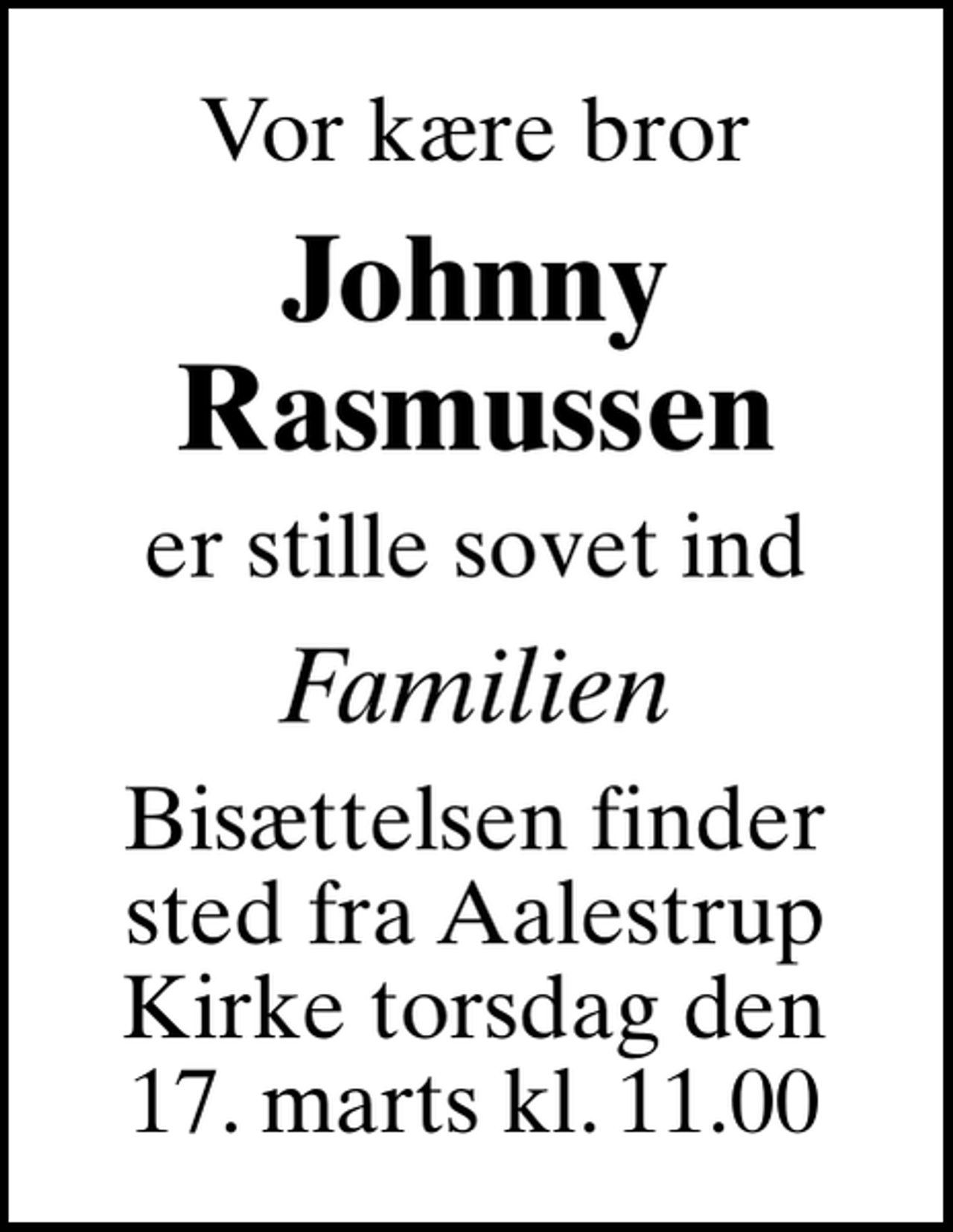 <p>Vor kære bror<br />Johnny Rasmussen<br />er stille sovet ind<br />Familien<br />Bisættelsen finder sted fra Aalestrup Kirke torsdag den 17. marts kl. 11.00<br />Bisættelsen finder sted fra Aalestrup Kirke torsdag den 17. marts kl. 11.00</p>