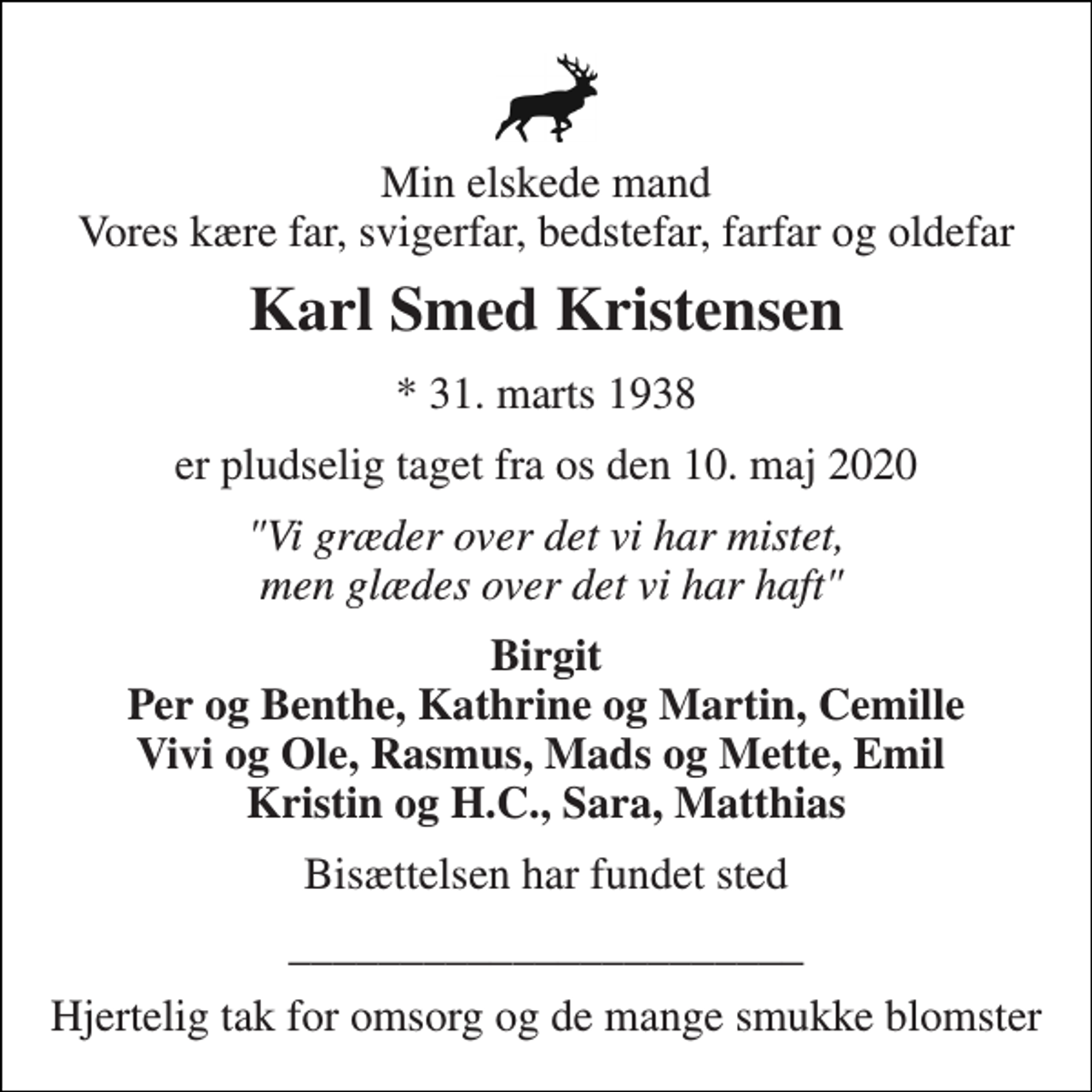 <p>Min elskede mand Vores kære far, svigerfar, bedstefar, farfar og oldefar<br />Karl Smed Kristensen<br />* 31. marts 1938<br />er pludselig taget fra os den 10. maj 2020<br />"Vi græder over det vi har mistet, men glædes over det vi har haft"<br />Birgit Per og Benthe, Kathrine og Martin, Cemille Vivi og Ole, Rasmus, Mads og Mette, Emil Kristin og H.C., Sara, Matthias<br />Bisættelsen har fundet sted<br />_______________________<br />Hjertelig tak for omsorg og de mange smukke blomster</p>