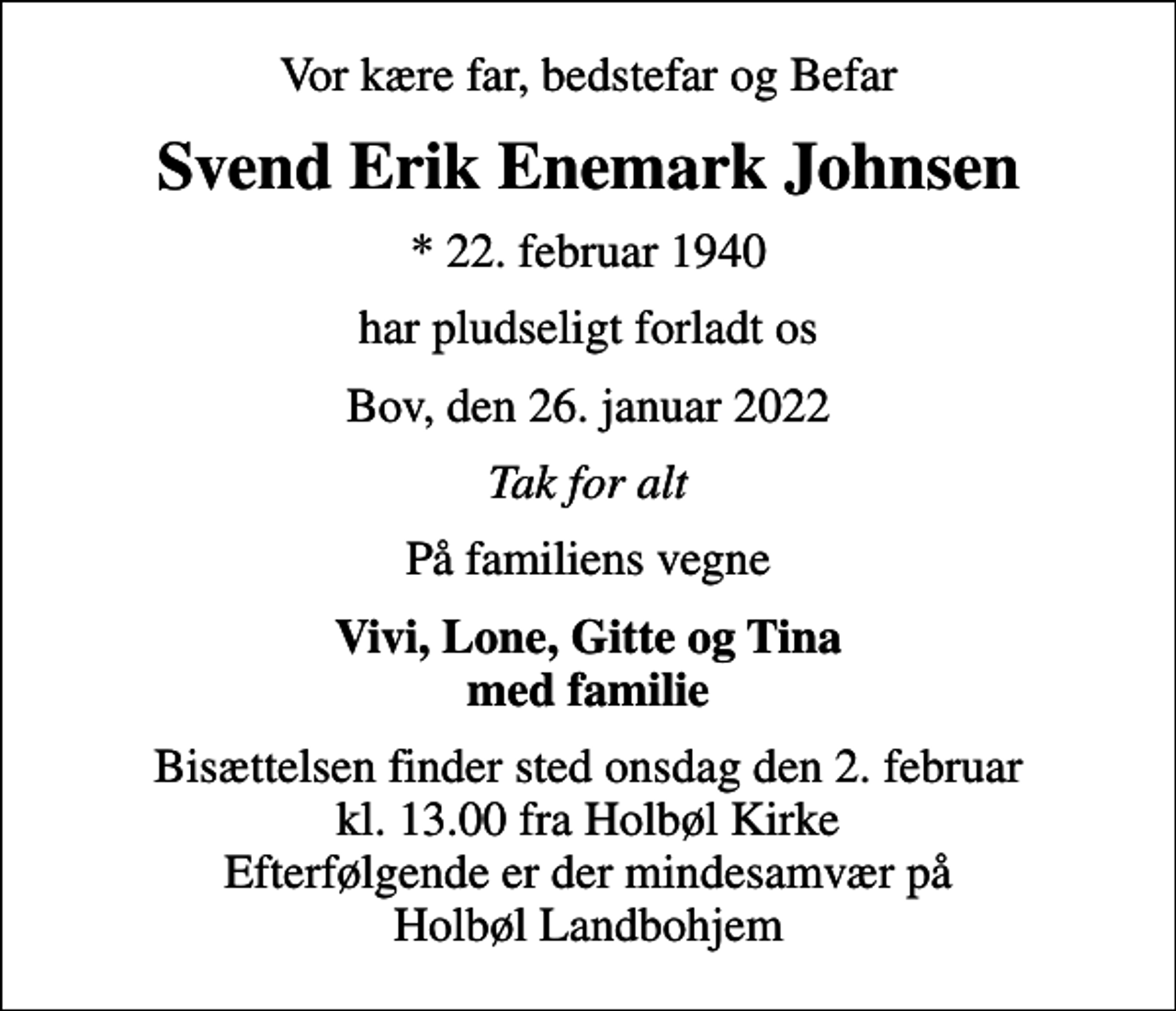 <p>Vor kære far, bedstefar og Befar<br />Svend Erik Enemark Johnsen<br />* 22. februar 1940<br />har pludseligt forladt os<br />Bov, den 26. januar 2022<br />Tak for alt<br />På familiens vegne<br />Vivi, Lone, Gitte og Tina med familie<br />Bisættelsen finder sted onsdag den 2. februar kl. 13.00 fra Holbøl Kirke Efterfølgende er der mindesamvær på Holbøl Landbohjem</p>