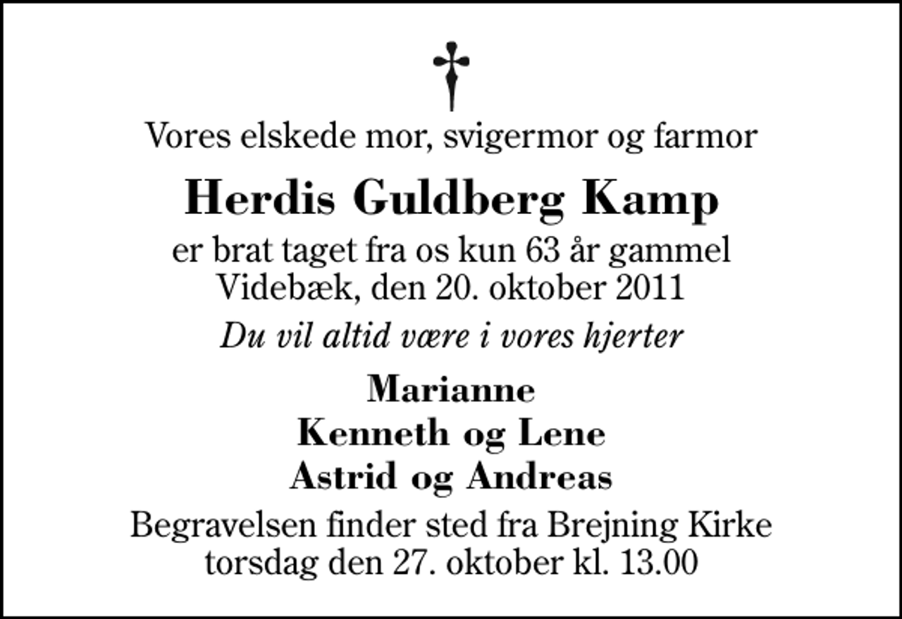 <p>Vores elskede mor, svigermor og farmor<br />Herdis Guldberg Kamp<br />er brat taget fra os kun 63 år gammel Videbæk, den 20. oktober 2011<br />Du vil altid være i vores hjerter<br />Marianne Kenneth og Lene Astrid og Andreas<br />Begravelsen finder sted fra Brejning Kirke torsdag den 27. oktober kl. 13.00</p>