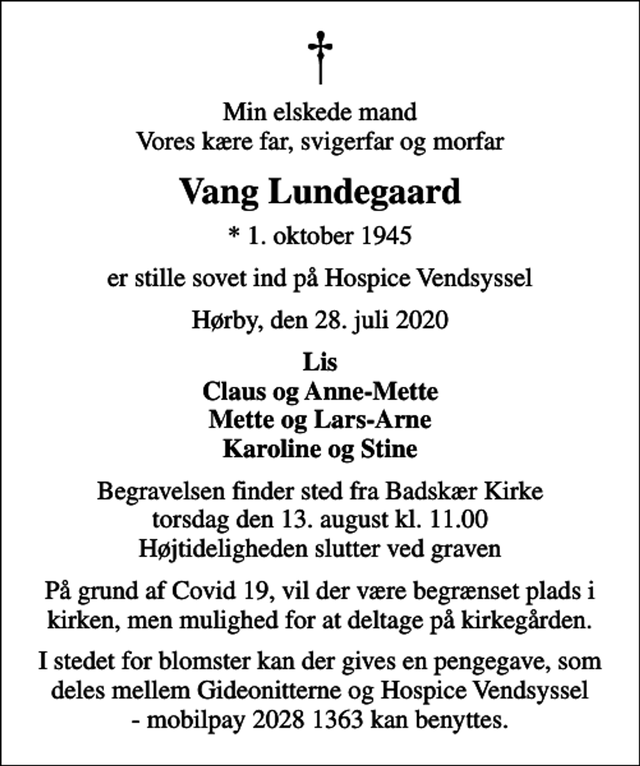 <p>Min elskede mand Vores kære far, svigerfar og morfar<br />Vang Lundegaard<br />* 1. oktober 1945<br />er stille sovet ind på Hospice Vendsyssel<br />Hørby, den 28. juli 2020<br />Lis Claus og Anne-Mette Mette og Lars-Arne Karoline og Stine<br />Begravelsen finder sted fra Badskær Kirke torsdag den 13. august kl. 11.00 Højtideligheden slutter ved graven<br />På grund af Covid 19, vil der være begrænset plads i kirken, men mulighed for at deltage på kirkegården.<br />I stedet for blomster kan der gives en pengegave, som deles mellem Gideonitterne og Hospice Vendsyssel - mobilpay 2028 1363 kan benyttes.</p>
