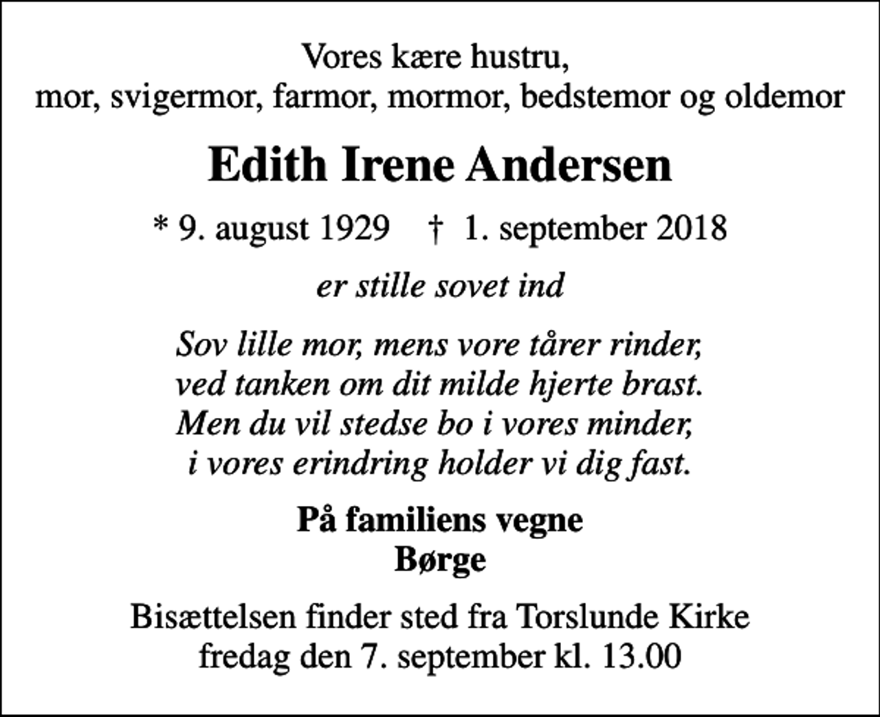 <p>Vores kære hustru, mor, svigermor, farmor, mormor, bedstemor og oldemor<br />Edith Irene Andersen<br />* 9. august 1929 ✝ 1. september 2018<br />er stille sovet ind<br />Sov lille mor, mens vore tårer rinder, ved tanken om dit milde hjerte brast. Men du vil stedse bo i vores minder, i vores erindring holder vi dig fast.<br />På familiens vegne Børge<br />Bisættelsen finder sted fra Torslunde Kirke fredag den 7. september kl. 13.00</p>