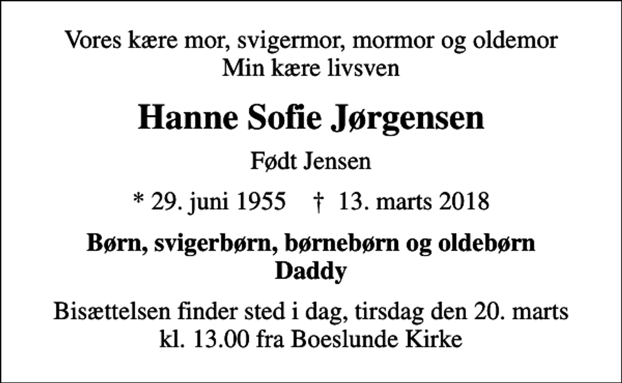 <p>Vores kære mor, svigermor, mormor og oldemor Min kære livsven<br />Hanne Sofie Jørgensen<br />Født Jensen<br />* 29. juni 1955 ✝ 13. marts 2018<br />Børn, svigerbørn, børnebørn og oldebørn Daddy<br />Bisættelsen finder sted i dag, tirsdag den 20. marts kl. 13.00 fra Boeslunde Kirke</p>