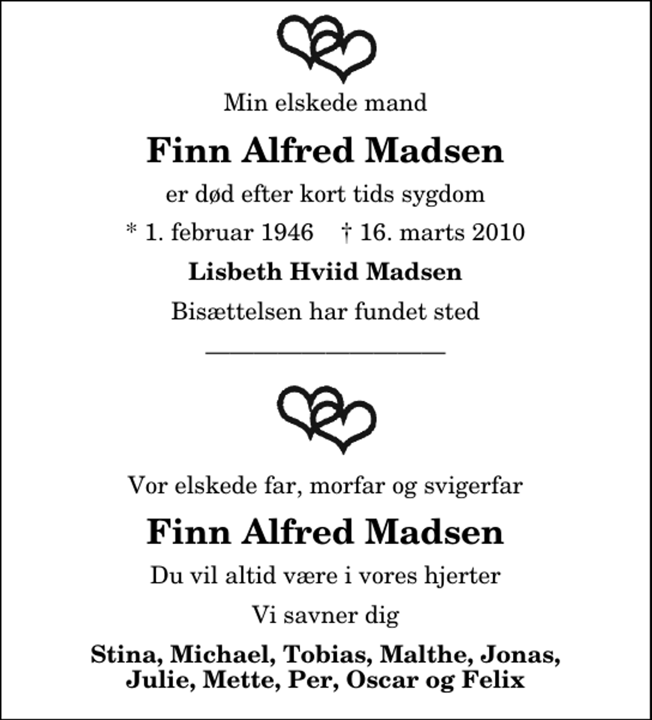 <p>Min elskede mand<br />Finn Alfred Madsen<br />er død efter kort tids sygdom<br />* 1. februar 1946 ✝ 16. marts 2010<br />Lisbeth Hviid Madsen<br />Bisættelsen har fundet sted<br />Vor elskede far, morfar og svigerfar<br />Finn Alfred Madsen<br />Du vil altid være i vores hjerter<br />Vi savner dig<br />Stina, Michael, Tobias, Malthe, Jonas, Julie, Mette, Per, Oscar og Felix</p>