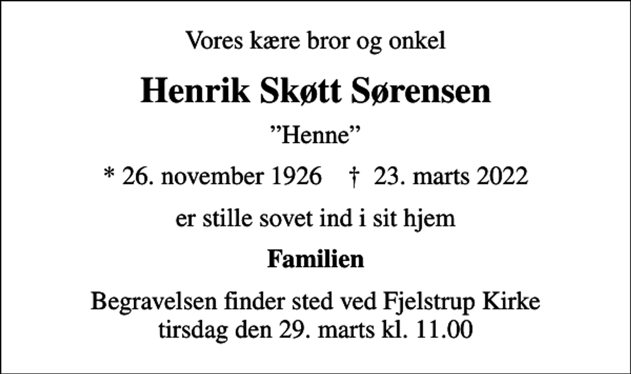 <p>Vores kære bror og onkel<br />Henrik Skøtt Sørensen<br />Henne<br />* 26. november 1926 ✝ 23. marts 2022<br />er stille sovet ind i sit hjem<br />Familien<br />Begravelsen finder sted ved Fjelstrup Kirke tirsdag den 29. marts kl. 11.00</p>