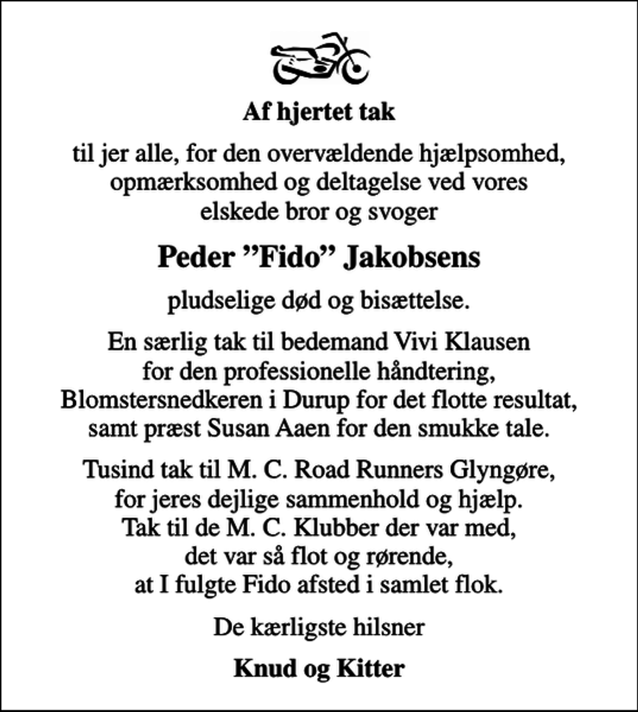 <p>Af hjertet tak<br />til jer alle, for den overvældende hjælpsomhed, opmærksomhed og deltagelse ved vores elskede bror og svoger<br />Peder Fido Jakobsens<br />pludselige død og bisættelse.<br />En særlig tak til bedemand Vivi Klausen for den professionelle håndtering, Blomstersnedkeren i Durup for det flotte resultat, samt præst Susan Aaen for den smukke tale.<br />Tusind tak til M. C. Road Runners Glyngøre, for jeres dejlige sammenhold og hjælp. Tak til de M. C. Klubber der var med, det var så flot og rørende, at I fulgte Fido afsted i samlet flok.<br />De kærligste hilsner<br />Knud og Kitter</p>