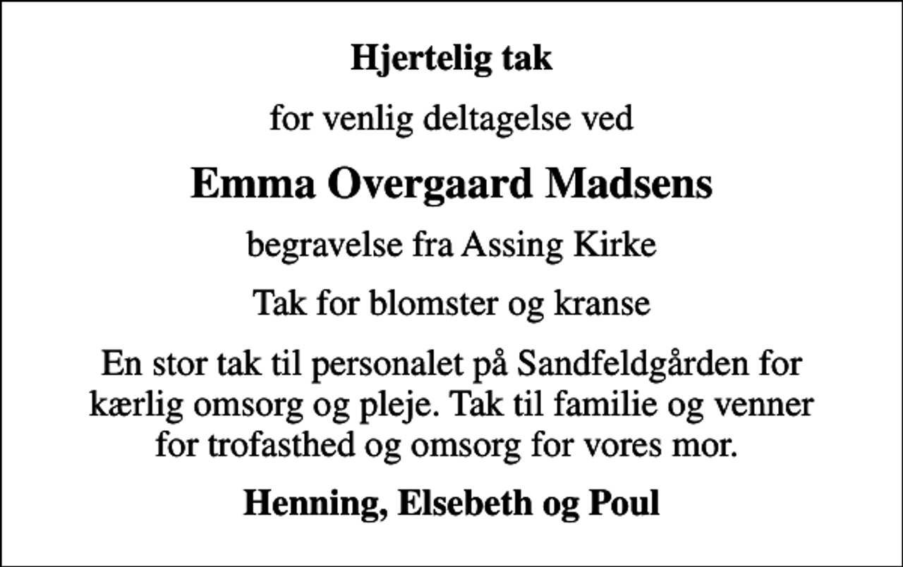 <p>Hjertelig tak<br />for venlig deltagelse ved<br />Emma Overgaard Madsens<br />begravelse fra Assing Kirke<br />Tak for blomster og kranse<br />En stor tak til personalet på Sandfeldgården for kærlig omsorg og pleje. Tak til familie og venner for trofasthed og omsorg for vores mor.<br />Henning, Elsebeth og Poul</p>