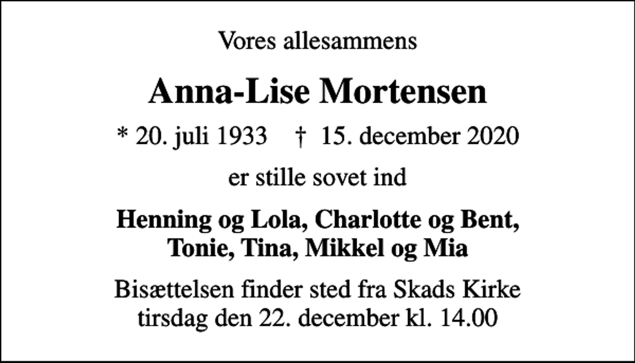 <p>Vores allesammens<br />Anna-Lise Mortensen<br />* 20. juli 1933 ✝ 15. december 2020<br />er stille sovet ind<br />Henning og Lola, Charlotte og Bent, Tonie, Tina, Mikkel og Mia<br />Bisættelsen finder sted fra Skads Kirke tirsdag den 22. december kl. 14.00</p>