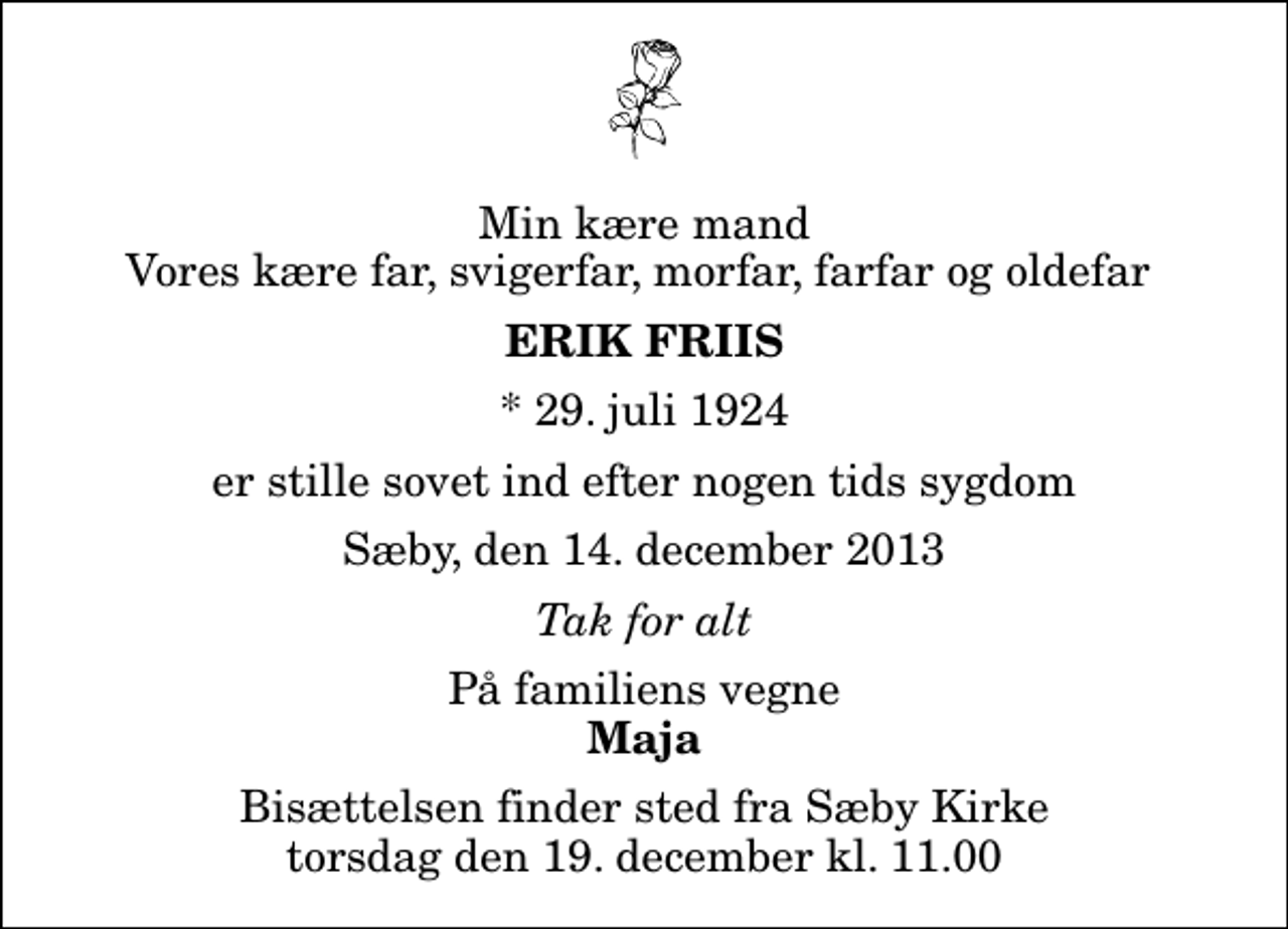 <p>Min kære mand Vores kære far, svigerfar, morfar, farfar og oldefar<br />Erik Friis<br />* 29. juli 1924<br />er stille sovet ind efter nogen tids sygdom<br />Sæby, den 14. december 2013<br />Tak for alt<br />På familiens vegne<br />Maja<br />Bisættelsen finder sted fra Sæby Kirke torsdag den 19. december kl. 11.00</p>