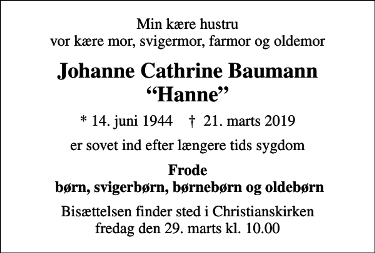 <p>Min kære hustru vor kære mor, svigermor, farmor og oldemor<br />Johanne Cathrine Baumann Hanne<br />* 14. juni 1944 ✝ 21. marts 2019<br />er sovet ind efter længere tids sygdom<br />Frode børn, svigerbørn, børnebørn og oldebørn<br />Bisættelsen finder sted i Christianskirken fredag den 29. marts kl. 10.00</p>