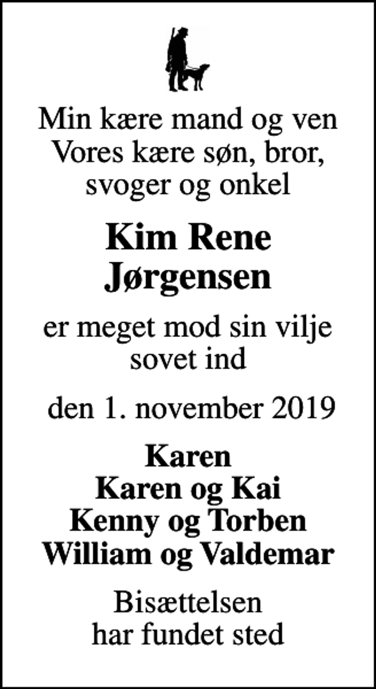 <p>Min kære mand og ven Vores kære søn, bror, svoger og onkel<br />Kim Rene Jørgensen<br />er meget mod sin vilje sovet ind<br />den 1. november 2019<br />Karen Karen og Kai Kenny og Torben William og Valdemar<br />Bisættelsen har fundet sted</p>