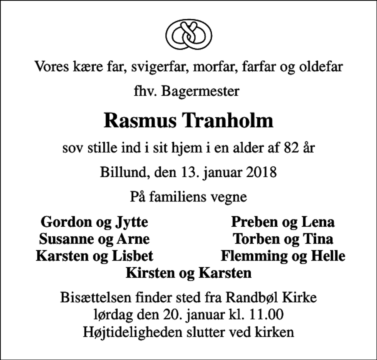 <p>Vores kære far, svigerfar, morfar, farfar og oldefar<br />fhv. Bagermester<br />Rasmus Tranholm<br />sov stille ind i sit hjem i en alder af 82 år<br />Billund, den 13. januar 2018<br />På familiens vegne<br />Gordon og Jytte<br />Preben og Lena<br />Susanne og Arne<br />Torben og Tina<br />Karsten og Lisbet<br />Flemming og Helle<br />Bisættelsen finder sted fra Randbøl Kirke lørdag den 20. januar kl. 11.00 Højtideligheden slutter ved kirken</p>