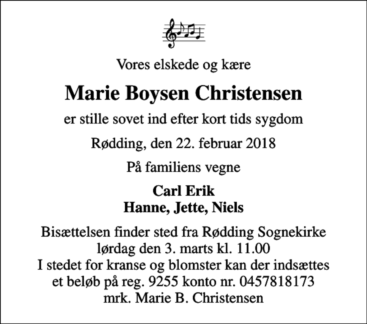 <p>Vores elskede og kære<br />Marie Boysen Christensen<br />er stille sovet ind efter kort tids sygdom<br />Rødding, den 22. februar 2018<br />På familiens vegne<br />Carl Erik Hanne, Jette, Niels<br />Bisættelsen finder sted fra Rødding Sognekirke lørdag den 3. marts kl. 11.00 I stedet for kranse og blomster kan der indsættes et beløb på reg. 9255 konto nr. 0457818173 mrk. Marie B. Christensen</p>