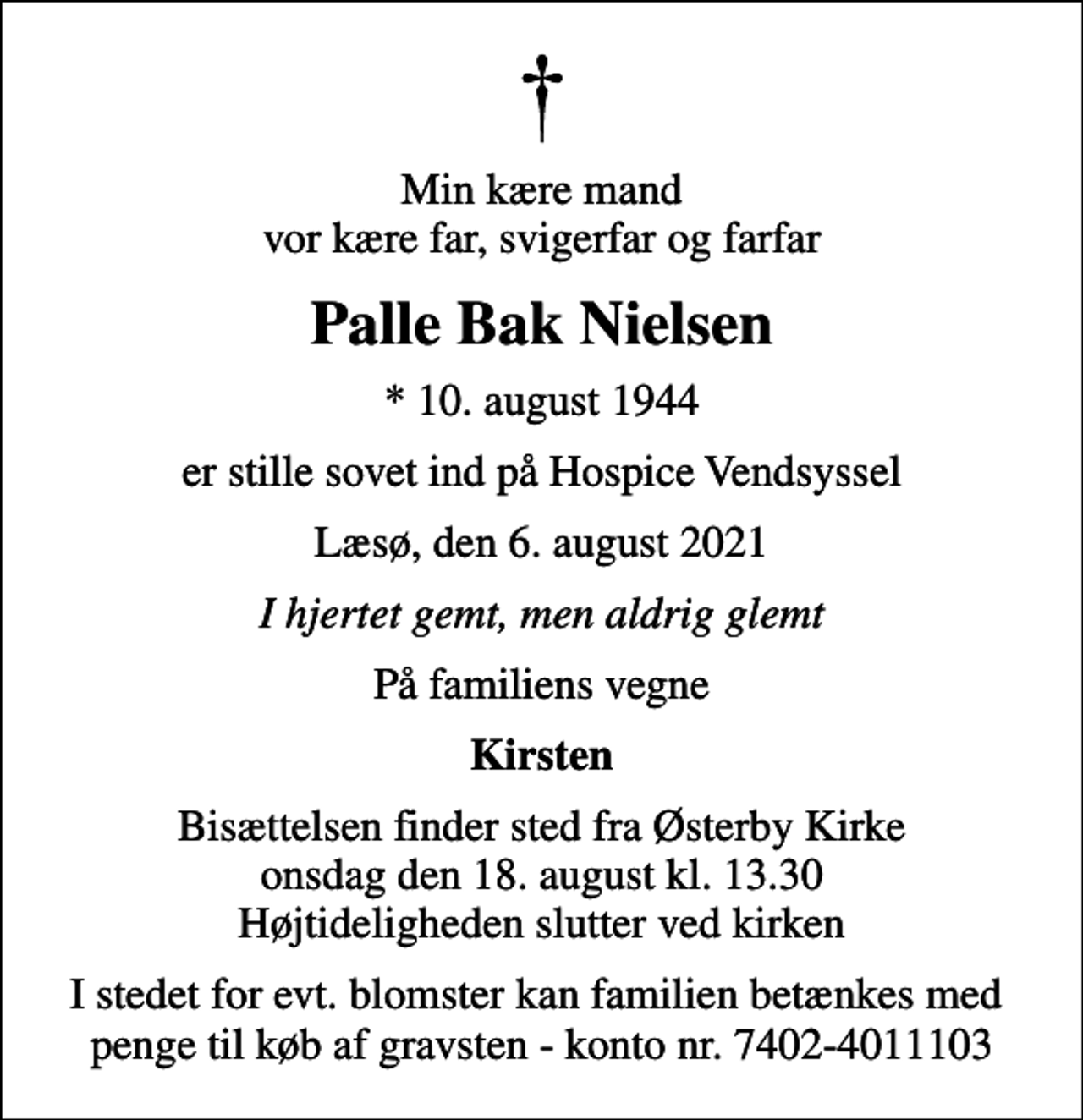 <p>Min kære mand vor kære far, svigerfar og farfar<br />Palle Bak Nielsen<br />* 10. august 1944<br />er stille sovet ind på Hospice Vendsyssel<br />Læsø, den 6. august 2021<br />I hjertet gemt, men aldrig glemt<br />På familiens vegne<br />Kirsten<br />Bisættelsen finder sted fra Østerby Kirke onsdag den 18. august kl. 13.30 Højtideligheden slutter ved kirken<br />I stedet for evt. blomster kan familien betænkes med penge til køb af gravsten - konto nr. 7402-4011103</p>