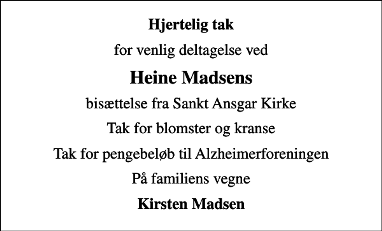 <p>Hjertelig tak<br />for venlig deltagelse ved<br />Heine Madsens<br />bisættelse fra Sankt Ansgar Kirke<br />Tak for blomster og kranse<br />Tak for pengebeløb til Alzheimerforeningen<br />På familiens vegne<br />Kirsten Madsen</p>