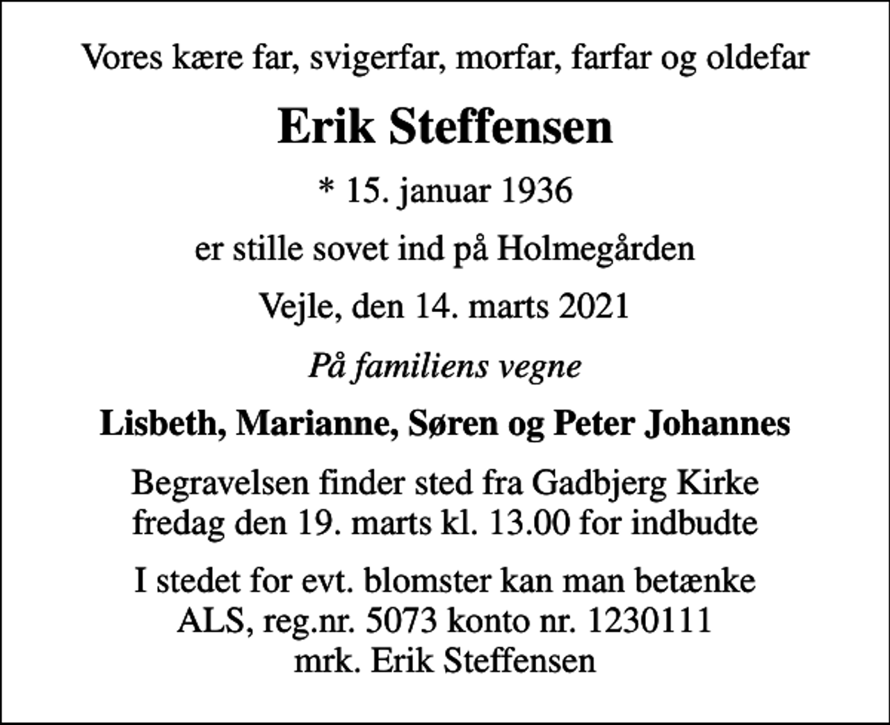 <p>Vores kære far, svigerfar, morfar, farfar og oldefar<br />Erik Steffensen<br />* 15. januar 1936<br />er stille sovet ind på Holmegården<br />Vejle, den 14. marts 2021<br />På familiens vegne<br />Lisbeth, Marianne, Søren og Peter Johannes<br />Begravelsen finder sted fra Gadbjerg Kirke fredag den 19. marts kl. 13.00 for indbudte<br />I stedet for evt. blomster kan man betænke<br />ALS reg.nr.5073konto1230111mrk. Erik<br />Steffensen</p>