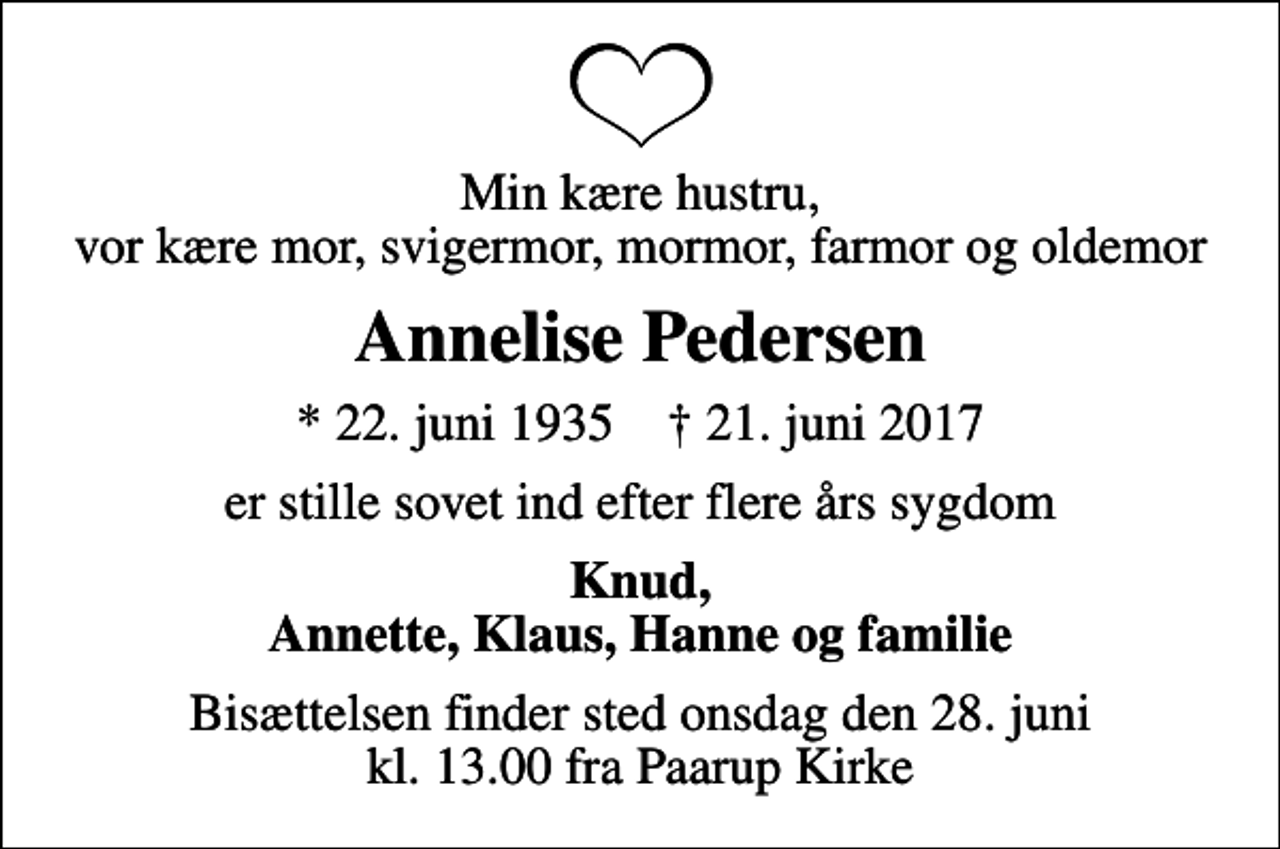 <p>Min kære hustru, vor kære mor, svigermor, mormor, farmor og oldemor<br />Annelise Pedersen<br />* 22. juni 1935 ✝ 21. juni 2017<br />er stille sovet ind efter flere års sygdom<br />Knud, Annette, Klaus, Hanne og familie<br />Bisættelsen finder sted onsdag den 28. juni kl. 13.00 fra Paarup Kirke</p>