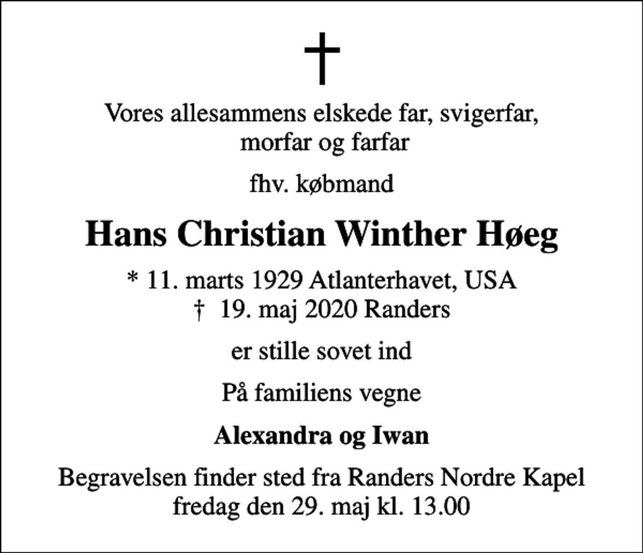 <p>Vores allesammens elskede far, svigerfar, morfar og farfar<br />fhv. købmand<br />Hans Christian Winther Høeg<br />* 11. marts 1929 Atlanterhavet, USA<br />✝ 19. maj 2020 Randers<br />er stille sovet ind<br />På familiens vegne<br />Alexandra og Iwan<br />Begravelsen finder sted fra Randers Nordre Kapel fredag den 29. maj kl. 13.00</p>