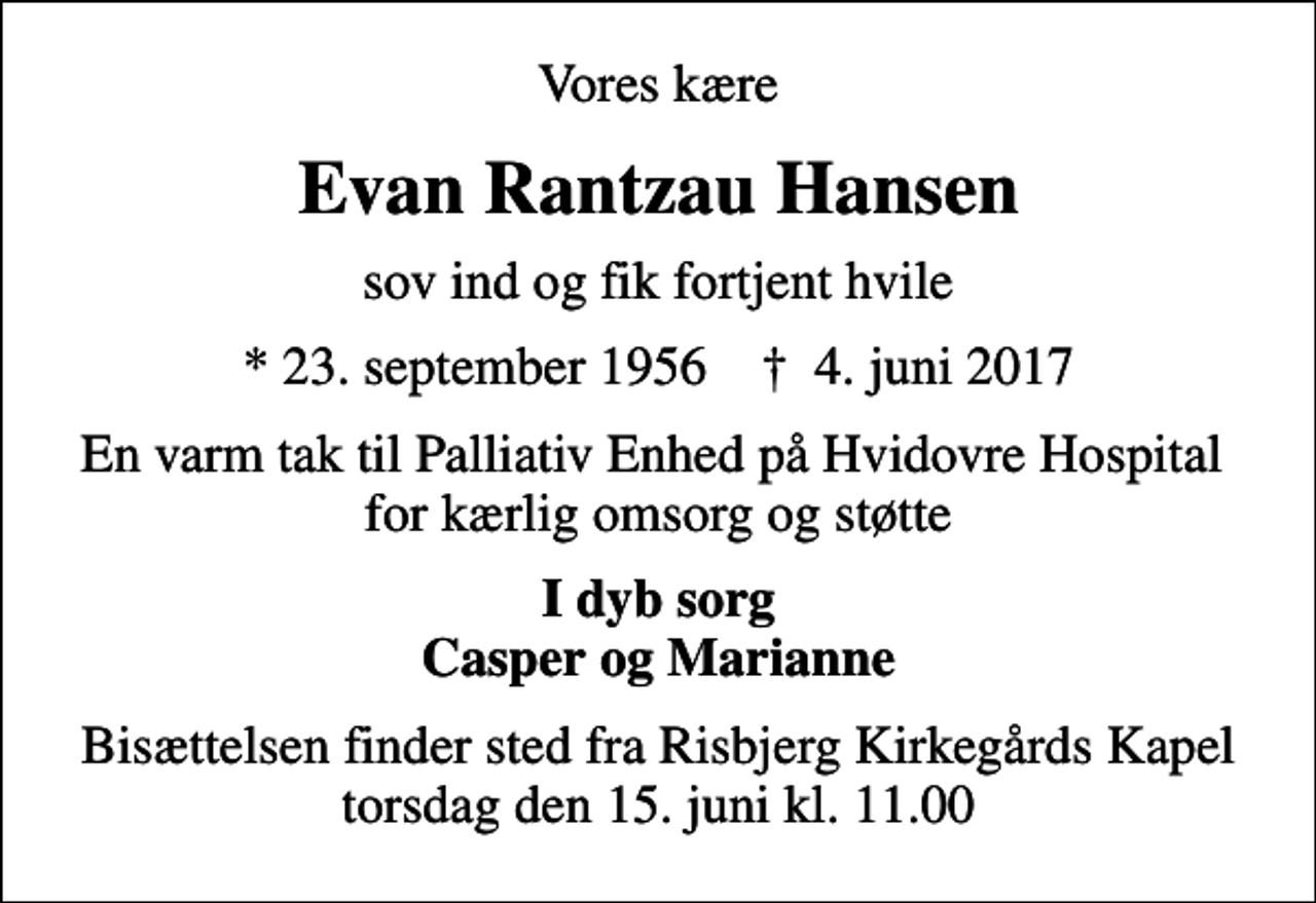 <p>Vores kære<br />Evan Rantzau Hansen<br />sov ind og fik fortjent hvile<br />* 23. september 1956 ✝ 4. juni 2017<br />En varm tak til Palliativ Enhed på Hvidovre Hospital for kærlig omsorg og støtte<br />I dyb sorg Casper og Marianne<br />Bisættelsen finder sted fra Risbjerg Kirkegårds Kapel torsdag den 15. juni kl. 11.00</p>