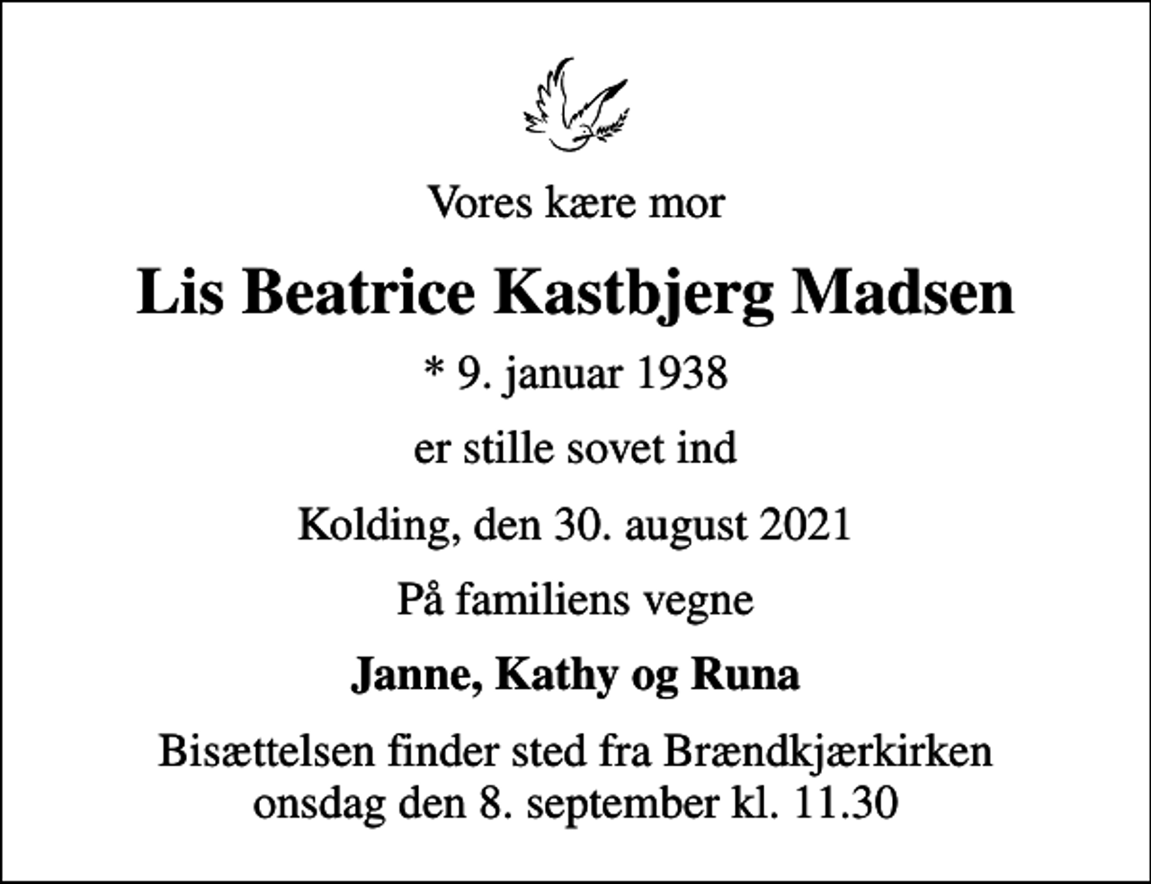 <p>Vores kære mor<br />Lis Beatrice Kastbjerg Madsen<br />* 9. januar 1938<br />er stille sovet ind<br />Kolding, den 30. august 2021<br />På familiens vegne<br />Janne, Kathy og Runa<br />Bisættelsen finder sted fra Brændkjærkirken onsdag den 8. september kl. 11.30</p>