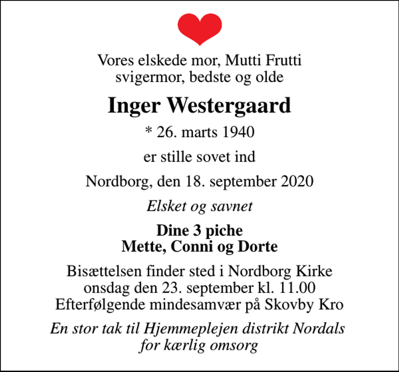 <p>Vores elskede mor, Mutti Frutti svigermor, bedste og olde<br />Inger Westergaard<br />* 26. marts 1940<br />er stille sovet ind<br />Nordborg, den 18. september 2020<br />Elsket og savnet<br />Dine 3 piche Mette, Conni og Dorte<br />Bisættelsen finder sted i Nordborg Kirke onsdag den 23. september kl. 11.00 Efterfølgende mindesamvær på Skovby Kro<br />En stor tak til Hjemmeplejen distrikt Nordals for kærlig omsorg</p>